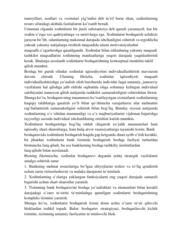 tamoyillari, usullari va vositalari yig’indisi deb ta‘rif berar ekan, xodimlarning 
resurs sifatidagi alohida fazilatlarini ko’rsatib beradi.  
Umuman olganda xodimlarni bir jinsli substantsiya deb qarash yaramaydi, har bir 
xodim o’ziga xos qadriyatlarga va motivlarga ega. Xodimlarni boshqarish uzluksiz 
jarayon bo’lib, odamlarning maksimal darajada ishchanligini oshirish va tegishlicha 
yuksak yakuniy natijalarga erishish maqsadida ularni motivatsiyalashni 
maqsadli o’zgartirishga qaratilgandir. Xodimlar bilan ishlashning yakuniy maqsadi 
tashkilot maqsadlarini xodimning manfaatlariga yuqori darajada yaqinlashtirish 
kerak. Shularga asoslanib xodimlarni boshqarishning kontseptual modelini taklif  
qilish mumkin. 
Boshqa bir guruh olimlar xodimlar iqtisodiyotini individuallashtirish mavzusini 
davom 
ettiradi. 
Ularning 
fikricha, 
xodimlar 
iqtisodiyoti 
maqsadi 
individuallashtirishga yo’nalish olish barobarida individni faqat umumiy, jamoaviy 
vazifalarni hal qilishga jalb etilishi oqibatida ishga solinmay kelingan individual 
salohiyatini namoyon qilish natijasida tashkilot samaradorligini oshirishdan iborat.  
Shunga ko’ra, boshqaruvning muammosi ko’rsatilayotgan xizmatlarni xodimlarning 
haqiqiy talablariga qaratish yo’li bilan qo’shimcha xarajatlarsiz ular mehnatini 
rag’batlantirish samaradorligini oshirish bilan bog’liq. Bunday siyosat natijasida 
xodimlarning o’z ishidan mamnunligi va o’z majburiyatlarini vijdonan bajarishga 
tayyorligi asosida individual ishchanlikning ortishini kutish mumkin.  
Xodimlarni boshqarishga bog’liq ishlab chiqarish xo’jalik muammolari ham 
iqtisodiy shart-sharoitlarga, ham hulq-atvor xususiyatlariga tayanishi lozim. Bank  
boshqaruvida xodimlarni boshqarish haqida gap ketganda shuni aytib o’tish kerakki, 
bu jihatdan xodimlarni bank tizimida boshqarish boshqa faoliyat turlaridan 
birmuncha farq qiladi, bu esa banklarning boshqa tashkiliy institutlardan  
farq qilishi bilan asoslanadi. 
Bizning fikrimizcha, xodimlar boshqaruvi deganda uchta strategik vazifalarni 
amalga oshirish zarur. 
1. Bankning mehnat resurslariga bo’lgan ehtyojlarini tezkor va to’liq qondirish 
uchun zarur ixtisoslashuvni va malaka darajasini ta‘minlash. 
2. Xodimlarning o’zlariga yuklangan funksiyalarni eng yuqori darajada samarali 
bajarishi uchun shart-sharoitlar yaratish. 
3. Tizimning bank boshqaruvini boshqa yo’nalishlari va elementlari bilan kerakli 
darajadagi o’zaro ta‘sirini ta‘minlashga qaratilgan xodimlarni boshqarishning 
kompleks tizimini yaratish. 
Shunga ko’ra, xodimlarni boshqarish tizimi doim uchta o’zaro ta‘sir qiluvchi 
bloklardan tashkil topadi. Bular: boshqaruv strategiyasi, boshqariluvchi kichik 
tizimlar, tizimning umumiy faoliyatini ta‘minlovchi blok. 
