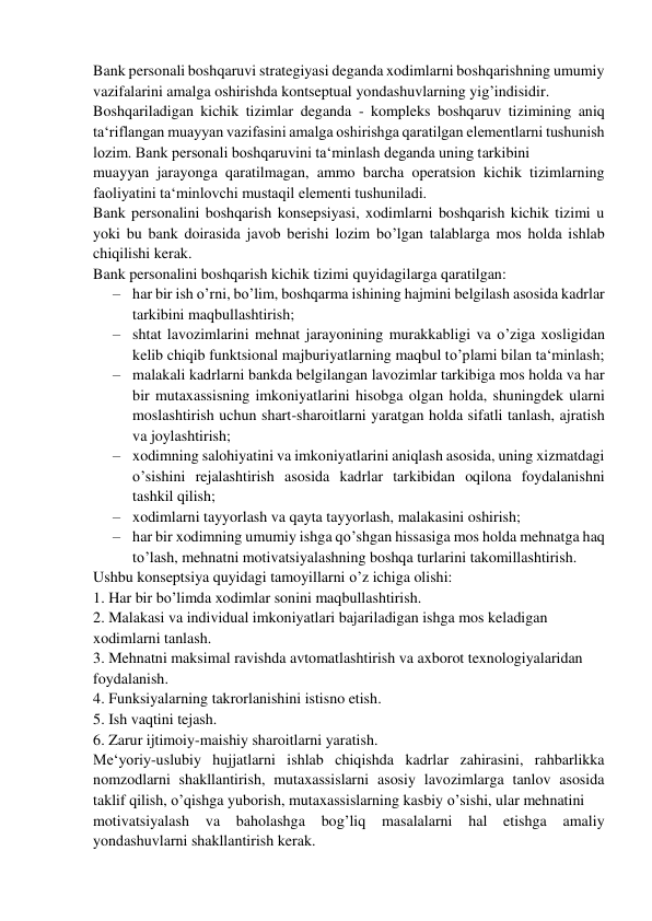 Bank personali boshqaruvi strategiyasi deganda xodimlarni boshqarishning umumiy 
vazifalarini amalga oshirishda kontseptual yondashuvlarning yig’indisidir.  
Boshqariladigan kichik tizimlar deganda - kompleks boshqaruv tizimining aniq 
ta‘riflangan muayyan vazifasini amalga oshirishga qaratilgan elementlarni tushunish 
lozim. Bank personali boshqaruvini ta‘minlash deganda uning tarkibini  
muayyan jarayonga qaratilmagan, ammo barcha operatsion kichik tizimlarning 
faoliyatini ta‘minlovchi mustaqil elementi tushuniladi. 
Bank personalini boshqarish konsepsiyasi, xodimlarni boshqarish kichik tizimi u 
yoki bu bank doirasida javob berishi lozim bo’lgan talablarga mos holda ishlab 
chiqilishi kerak. 
Bank personalini boshqarish kichik tizimi quyidagilarga qaratilgan: 
– har bir ish o’rni, bo’lim, boshqarma ishining hajmini belgilash asosida kadrlar 
tarkibini maqbullashtirish; 
– shtat lavozimlarini mehnat jarayonining murakkabligi va o’ziga xosligidan 
kelib chiqib funktsional majburiyatlarning maqbul to’plami bilan ta‘minlash; 
– malakali kadrlarni bankda belgilangan lavozimlar tarkibiga mos holda va har 
bir mutaxassisning imkoniyatlarini hisobga olgan holda, shuningdek ularni 
moslashtirish uchun shart-sharoitlarni yaratgan holda sifatli tanlash, ajratish 
va joylashtirish; 
– xodimning salohiyatini va imkoniyatlarini aniqlash asosida, uning xizmatdagi 
o’sishini rejalashtirish asosida kadrlar tarkibidan oqilona foydalanishni 
tashkil qilish; 
– xodimlarni tayyorlash va qayta tayyorlash, malakasini oshirish;  
– har bir xodimning umumiy ishga qo’shgan hissasiga mos holda mehnatga haq 
to’lash, mehnatni motivatsiyalashning boshqa turlarini takomillashtirish. 
Ushbu konseptsiya quyidagi tamoyillarni o’z ichiga olishi: 
1. Har bir bo’limda xodimlar sonini maqbullashtirish. 
2. Malakasi va individual imkoniyatlari bajariladigan ishga mos keladigan  
xodimlarni tanlash. 
3. Mehnatni maksimal ravishda avtomatlashtirish va axborot texnologiyalaridan  
foydalanish. 
4. Funksiyalarning takrorlanishini istisno etish. 
5. Ish vaqtini tejash. 
6. Zarur ijtimoiy-maishiy sharoitlarni yaratish. 
Me‘yoriy-uslubiy hujjatlarni ishlab chiqishda kadrlar zahirasini, rahbarlikka 
nomzodlarni shakllantirish, mutaxassislarni asosiy lavozimlarga tanlov asosida 
taklif qilish, o’qishga yuborish, mutaxassislarning kasbiy o’sishi, ular mehnatini  
motivatsiyalash 
va baholashga 
bog’liq masalalarni hal etishga 
amaliy 
yondashuvlarni shakllantirish kerak. 
