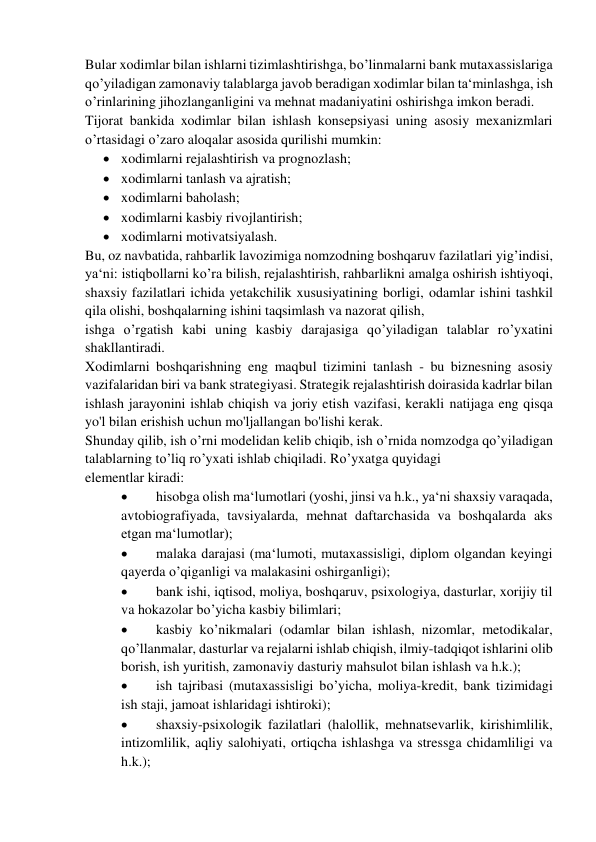 Bular xodimlar bilan ishlarni tizimlashtirishga, bo’linmalarni bank mutaxassislariga 
qo’yiladigan zamonaviy talablarga javob beradigan xodimlar bilan ta‘minlashga, ish 
o’rinlarining jihozlanganligini va mehnat madaniyatini oshirishga imkon beradi. 
Tijorat bankida xodimlar bilan ishlash konsepsiyasi uning asosiy mexanizmlari 
o’rtasidagi o’zaro aloqalar asosida qurilishi mumkin: 
 xodimlarni rejalashtirish va prognozlash; 
 xodimlarni tanlash va ajratish; 
 xodimlarni baholash; 
 xodimlarni kasbiy rivojlantirish; 
 xodimlarni motivatsiyalash. 
Bu, oz navbatida, rahbarlik lavozimiga nomzodning boshqaruv fazilatlari yig’indisi, 
ya‘ni: istiqbollarni ko’ra bilish, rejalashtirish, rahbarlikni amalga oshirish ishtiyoqi, 
shaxsiy fazilatlari ichida yetakchilik xususiyatining borligi, odamlar ishini tashkil 
qila olishi, boshqalarning ishini taqsimlash va nazorat qilish, 
ishga o’rgatish kabi uning kasbiy darajasiga qo’yiladigan talablar ro’yxatini 
shakllantiradi. 
Xodimlarni boshqarishning eng maqbul tizimini tanlash - bu biznesning asosiy 
vazifalaridan biri va bank strategiyasi. Strategik rejalashtirish doirasida kadrlar bilan 
ishlash jarayonini ishlab chiqish va joriy etish vazifasi, kerakli natijaga eng qisqa 
yo'l bilan erishish uchun mo'ljallangan bo'lishi kerak. 
Shunday qilib, ish o’rni modelidan kelib chiqib, ish o’rnida nomzodga qo’yiladigan 
talablarning to’liq ro’yxati ishlab chiqiladi. Ro’yxatga quyidagi  
elementlar kiradi: 
 
hisobga olish ma‘lumotlari (yoshi, jinsi va h.k., ya‘ni shaxsiy varaqada, 
avtobiografiyada, tavsiyalarda, mehnat daftarchasida va boshqalarda aks 
etgan ma‘lumotlar); 
 
malaka darajasi (ma‘lumoti, mutaxassisligi, diplom olgandan keyingi 
qayerda o’qiganligi va malakasini oshirganligi); 
 
bank ishi, iqtisod, moliya, boshqaruv, psixologiya, dasturlar, xorijiy til 
va hokazolar bo’yicha kasbiy bilimlari; 
 
kasbiy ko’nikmalari (odamlar bilan ishlash, nizomlar, metodikalar, 
qo’llanmalar, dasturlar va rejalarni ishlab chiqish, ilmiy-tadqiqot ishlarini olib 
borish, ish yuritish, zamonaviy dasturiy mahsulot bilan ishlash va h.k.); 
 
ish tajribasi (mutaxassisligi bo’yicha, moliya-kredit, bank tizimidagi 
ish staji, jamoat ishlaridagi ishtiroki); 
 
shaxsiy-psixologik fazilatlari (halollik, mehnatsevarlik, kirishimlilik, 
intizomlilik, aqliy salohiyati, ortiqcha ishlashga va stressga chidamliligi va 
h.k.); 
