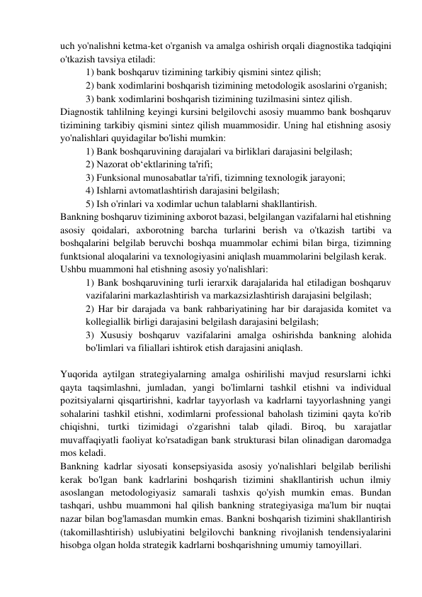 uch yo'nalishni ketma-ket o'rganish va amalga oshirish orqali diagnostika tadqiqini 
o'tkazish tavsiya etiladi: 
1) bank boshqaruv tizimining tarkibiy qismini sintez qilish; 
2) bank xodimlarini boshqarish tizimining metodologik asoslarini o'rganish;  
3) bank xodimlarini boshqarish tizimining tuzilmasini sintez qilish.  
Diagnostik tahlilning keyingi kursini belgilovchi asosiy muammo bank boshqaruv 
tizimining tarkibiy qismini sintez qilish muammosidir. Uning hal etishning asosiy 
yo'nalishlari quyidagilar bo'lishi mumkin:  
1) Bank boshqaruvining darajalari va birliklari darajasini belgilash;  
2) Nazorat ob‘ektlarining ta'rifi; 
3) Funksional munosabatlar ta'rifi, tizimning texnologik jarayoni;  
4) Ishlarni avtomatlashtirish darajasini belgilash;  
5) Ish o'rinlari va xodimlar uchun talablarni shakllantirish. 
Bankning boshqaruv tizimining axborot bazasi, belgilangan vazifalarni hal etishning 
asosiy qoidalari, axborotning barcha turlarini berish va o'tkazish tartibi va 
boshqalarini belgilab beruvchi boshqa muammolar echimi bilan birga, tizimning 
funktsional aloqalarini va texnologiyasini aniqlash muammolarini belgilash kerak.  
Ushbu muammoni hal etishning asosiy yo'nalishlari: 
1) Bank boshqaruvining turli ierarxik darajalarida hal etiladigan boshqaruv  
vazifalarini markazlashtirish va markazsizlashtirish darajasini belgilash;  
2) Har bir darajada va bank rahbariyatining har bir darajasida komitet va 
kollegiallik birligi darajasini belgilash darajasini belgilash;  
3) Xususiy boshqaruv vazifalarini amalga oshirishda bankning alohida 
bo'limlari va filiallari ishtirok etish darajasini aniqlash. 
 
Yuqorida aytilgan strategiyalarning amalga oshirilishi mavjud resurslarni ichki 
qayta taqsimlashni, jumladan, yangi bo'limlarni tashkil etishni va individual 
pozitsiyalarni qisqartirishni, kadrlar tayyorlash va kadrlarni tayyorlashning yangi 
sohalarini tashkil etishni, xodimlarni professional baholash tizimini qayta ko'rib 
chiqishni, turtki tizimidagi o'zgarishni talab qiladi. Biroq, bu xarajatlar 
muvaffaqiyatli faoliyat ko'rsatadigan bank strukturasi bilan olinadigan daromadga 
mos keladi. 
Bankning kadrlar siyosati konsepsiyasida asosiy yo'nalishlari belgilab berilishi 
kerak bo'lgan bank kadrlarini boshqarish tizimini shakllantirish uchun ilmiy 
asoslangan metodologiyasiz samarali tashxis qo'yish mumkin emas. Bundan 
tashqari, ushbu muammoni hal qilish bankning strategiyasiga ma'lum bir nuqtai 
nazar bilan bog'lamasdan mumkin emas. Bankni boshqarish tizimini shakllantirish 
(takomillashtirish) uslubiyatini belgilovchi bankning rivojlanish tendensiyalarini 
hisobga olgan holda strategik kadrlarni boshqarishning umumiy tamoyillari. 
