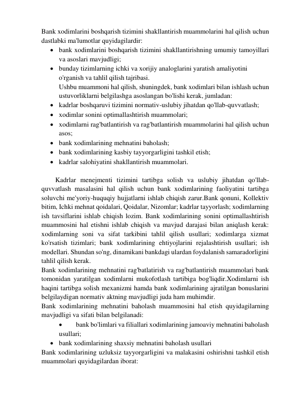 Bank xodimlarini boshqarish tizimini shakllantirish muammolarini hal qilish uchun 
dastlabki ma'lumotlar quyidagilardir: 
 bank xodimlarini boshqarish tizimini shakllantirishning umumiy tamoyillari 
va asoslari mavjudligi; 
 bunday tizimlarning ichki va xorijiy analoglarini yaratish amaliyotini  
o'rganish va tahlil qilish tajribasi. 
Ushbu muammoni hal qilish, shuningdek, bank xodimlari bilan ishlash uchun 
ustuvorliklarni belgilashga asoslangan bo'lishi kerak, jumladan: 
 kadrlar boshqaruvi tizimini normativ-uslubiy jihatdan qo'llab-quvvatlash; 
 xodimlar sonini optimallashtirish muammolari; 
 xodimlarni rag'batlantirish va rag'batlantirish muammolarini hal qilish uchun 
asos; 
 bank xodimlarining mehnatini baholash; 
 bank xodimlarining kasbiy tayyorgarligini tashkil etish; 
 kadrlar salohiyatini shakllantirish muammolari. 
 
Kadrlar menejmenti tizimini tartibga solish va uslubiy jihatdan qo'llab-
quvvatlash masalasini hal qilish uchun bank xodimlarining faoliyatini tartibga 
soluvchi me'yoriy-huquqiy hujjatlarni ishlab chiqish zarur.Bank qonuni, Kollektiv 
bitim, Ichki mehnat qoidalari, Qoidalar, Nizomlar; kadrlar tayyorlash; xodimlarning 
ish tavsiflarini ishlab chiqish lozim. Bank xodimlarining sonini optimallashtirish 
muammosini hal etishni ishlab chiqish va mavjud darajasi bilan aniqlash kerak: 
xodimlarning soni va sifat tarkibini tahlil qilish usullari; xodimlarga xizmat 
ko'rsatish tizimlari; bank xodimlarining ehtiyojlarini rejalashtirish usullari; ish 
modellari. Shundan so'ng, dinamikani bankdagi ulardan foydalanish samaradorligini 
tahlil qilish kerak. 
Bank xodimlarining mehnatini rag'batlatirish va rag'batlantirish muammolari bank 
tomonidan yaratilgan xodimlarni mukofotlash tartibiga bog'liqdir.Xodimlarni ish 
haqini tartibga solish mexanizmi hamda bank xodimlarining ajratilgan bonuslarini 
belgilaydigan normativ aktning mavjudligi juda ham muhimdir. 
Bank xodimlarining mehnatini baholash muammosini hal etish quyidagilarning 
mavjudligi va sifati bilan belgilanadi:  
 
bank bo'limlari va filiallari xodimlarining jamoaviy mehnatini baholash 
usullari;  
 bank xodimlarining shaxsiy mehnatini baholash usullari 
Bank xodimlarining uzluksiz tayyorgarligini va malakasini oshirishni tashkil etish 
muammolari quyidagilardan iborat: 
