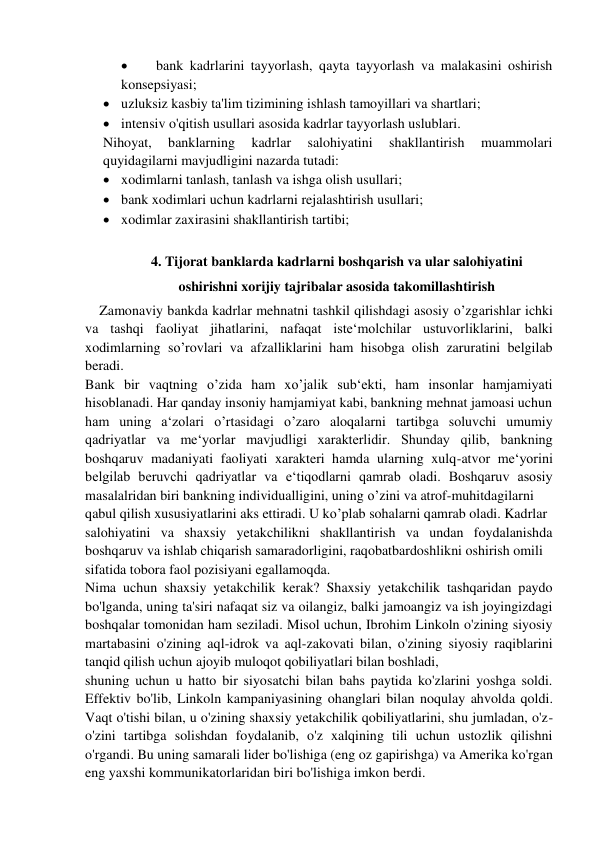  
bank kadrlarini tayyorlash, qayta tayyorlash va malakasini oshirish 
konsepsiyasi;  
 uzluksiz kasbiy ta'lim tizimining ishlash tamoyillari va shartlari;  
 intensiv o'qitish usullari asosida kadrlar tayyorlash uslublari. 
Nihoyat, 
banklarning 
kadrlar 
salohiyatini 
shakllantirish 
muammolari 
quyidagilarni mavjudligini nazarda tutadi: 
 xodimlarni tanlash, tanlash va ishga olish usullari;  
 bank xodimlari uchun kadrlarni rejalashtirish usullari;  
 xodimlar zaxirasini shakllantirish tartibi; 
 
4. Tijorat banklarda kadrlarni boshqarish va ular salohiyatini 
oshirishni xorijiy tajribalar asosida takomillashtirish 
Zamonaviy bankda kadrlar mehnatni tashkil qilishdagi asosiy o’zgarishlar ichki 
va tashqi faoliyat jihatlarini, nafaqat iste‘molchilar ustuvorliklarini, balki 
xodimlarning so’rovlari va afzalliklarini ham hisobga olish zaruratini belgilab 
beradi. 
Bank bir vaqtning o’zida ham xo’jalik sub‘ekti, ham insonlar hamjamiyati 
hisoblanadi. Har qanday insoniy hamjamiyat kabi, bankning mehnat jamoasi uchun  
ham uning a‘zolari o’rtasidagi o’zaro aloqalarni tartibga soluvchi umumiy 
qadriyatlar va me‘yorlar mavjudligi xarakterlidir. Shunday qilib, bankning 
boshqaruv madaniyati faoliyati xarakteri hamda ularning xulq-atvor me‘yorini 
belgilab beruvchi qadriyatlar va e‘tiqodlarni qamrab oladi. Boshqaruv asosiy 
masalalridan biri bankning individualligini, uning o’zini va atrof-muhitdagilarni  
qabul qilish xususiyatlarini aks ettiradi. U ko’plab sohalarni qamrab oladi. Kadrlar  
salohiyatini va shaxsiy yetakchilikni shakllantirish va undan foydalanishda 
boshqaruv va ishlab chiqarish samaradorligini, raqobatbardoshlikni oshirish omili  
sifatida tobora faol pozisiyani egallamoqda.  
Nima uchun shaxsiy yetakchilik kerak? Shaxsiy yetakchilik tashqaridan paydo 
bo'lganda, uning ta'siri nafaqat siz va oilangiz, balki jamoangiz va ish joyingizdagi 
boshqalar tomonidan ham seziladi. Misol uchun, Ibrohim Linkoln o'zining siyosiy 
martabasini o'zining aql-idrok va aql-zakovati bilan, o'zining siyosiy raqiblarini 
tanqid qilish uchun ajoyib muloqot qobiliyatlari bilan boshladi, 
shuning uchun u hatto bir siyosatchi bilan bahs paytida ko'zlarini yoshga soldi. 
Effektiv bo'lib, Linkoln kampaniyasining ohanglari bilan noqulay ahvolda qoldi. 
Vaqt o'tishi bilan, u o'zining shaxsiy yetakchilik qobiliyatlarini, shu jumladan, o'z-
o'zini tartibga solishdan foydalanib, o'z xalqining tili uchun ustozlik qilishni 
o'rgandi. Bu uning samarali lider bo'lishiga (eng oz gapirishga) va Amerika ko'rgan 
eng yaxshi kommunikatorlaridan biri bo'lishiga imkon berdi. 
