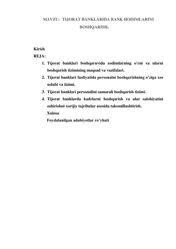 MAVZU:  TIJORAT BANKLARIDA BANK HODIMLARINI 
BOSHQARISH.  
 
 
Kirish 
REJA: 
1. Tijorat banklari boshqaruvida xodimlarning o'rni va ularni 
boshqarish tizimining maqsad va vazifalari. 
2. Tijorat banklari faoliyatida personalni boshqarishning o’ziga xos 
uslubi va tizimi. 
3. Tijorat banklari personalini samarali boshqarish tizimi. 
4. Tijorat banklarda kadrlarni boshqarish va ular salohiyatini 
oshirishni xorijiy tajribalar asosida takomillashtirish. 
               Xulosa 
             Foydalanilgan adabiyotlar ro’yhati 
 
 
 
