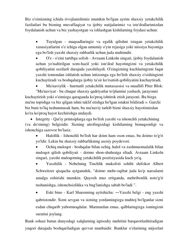 Biz o'zimizning ichida rivojlanishimiz mumkin bo'lgan ayrim shaxsiy yetakchilik 
fazilatlari bu bizning muvaffaqiyat va ijobiy natijalarimiz va iste'dodlarimizdan 
foydalanish uchun va biz yashayotgan va ishlashgan kishilarning foydasi uchun: 
 
 
Tuyulgan - maqsadlaringiz va egalik qilishni istagan yetakchilik 
xususiyatlarini o'z ichiga olgan umumiy o'yin rejasiga yoki missiya bayoniga 
ega bo'lish yaxshi shaxsiy rahbarlik uchun juda muhimdir. 
 
O'z - o'zini tartibga solish - Avraam Linkoln singari, ijobiy foydalanish 
uchun yo'naltirilgan xom-hazil yoki iste'dod hayotingizni va yetakchilik 
qobiliyatini sezilarli darajada yaxshilaydi. O'zingizning kuchlaringizni faqat 
yaxshi tomondan ishlatish uchun intizomga ega bo'lish shaxsiy o'sishingizni 
kuchaytiradi va boshqalarga ijobiy ta'sir ko'rsatish qobiliyatini kuchaytiradi. 
 
Ma'naviylik - hurmatli yetakchilik mutaxassisi va muallifi Piter Blok: 
"Ma'naviyat - bu chuqur shaxsiy qadriyatlar to'plamini yashash, jarayonni 
kuchaytirish yoki o'zimizga qaraganda ko'proq ishtirok etish jarayoni. Bu bizga 
ma'no topishga va biz qilgan ishni taklif etishga bo'lgan istakni bildiradi ». Garchi  
biz buni to'liq tushunmasak ham, bu ma'naviy tarkib bizni shaxsiy hayotimizdan  
ko'ra ko'proq hayot kechirishga undaydi. 
 Integrity - Qat'iy printsiplarga ega bo'lish yaxshi va ishonchli yetakchining 
(va do'stning) belgisidir. Sizning atrofingizdagi kishilarning benuqsonligi va 
ishonchiga sazovor bo'lasiz. 
 
Halollik - Ishonchli bo'lish har doim ham oson emas, bu doimo to'g'ri 
yo'ldir. Lekin bu shaxsiy rahbarlikning asosiy poydevori. 
 
Ochiq muloqot - boshqalar bilan ochiq, halol va xushmuomalalik bilan 
muloqot qilish qobiliyati - doimo shon-shuhratga eltadi. Avraam Linkoln 
singari, yaxshi muloqotning yetakchilik pozitsiyasida kuch yo'q. 
 
Yaxshilik - Nobelning Tinchlik mukofoti sohibi shifokor Albert 
Schweitzer qisqacha aytganidek, "doimo mehr-oqibat juda ko'p narsalarni 
amalga oshirishi mumkin. Quyosh muz eritganda, mehribonlik noto'g'ri 
tushunishga, ishonchsizlikka va bug'lanishga sabab bo'ladi ". 
 
Eski bino - Karl Sharonning aytishicha: ―Yaxshi belgi - eng yaxshi 
qabristondir. Sizni sevgan va sizning yordamingizga muhtoj bo'lganlar sizni 
esdan chiqarib yubormoqdalar. Marmardan emas, qalblaringizga ismingizni 
suratini joylang. 
Bank sohasi butun dunyodagi xalqlarning iqtisodiy muhitini barqarorlashtiradigan 
yuqori darajada boshqariladigan quvvat manbaidir. Banklar o'zlarining mijozlari 
