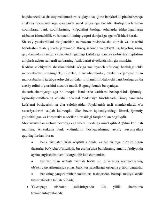 haqida nozik va shaxsiy ma'lumotlarni saqlaydi va tijorat banklari ko'pincha boshqa 
chakana operatsiyalarga qaraganda naqd pulga ega bo'ladi. Boshqaruvchilardan 
xodimlarga bank xodimlarining ko'pchiligi boshqa sohalarda ishlaydiganlarga 
nisbatan ishonchlilik va ishonchlilikning yuqori darajasiga ega bo'lishlari kerak. 
Shaxsiy yetakchilikni rivojlantirish muntazam ravishda aks ettirish va o'z-o'zini 
baholashni talab qiluvchi jarayondir. Biroq, ishonch va qat'iyat ila, hayotingizning 
qay darajada ekanligi va siz atrofingizdagi kishilarga qanday ijobiy ta'sir qilishini 
aniqlash uchun samarali rahbarning fazilatlarini rivojlantirishingiz mumkin. 
Kadrlar salohiyatini shakllantirishda o’ziga xos tayanch sifatidagi bankdagi ichki 
munosabatlar, shuningdek, mijozlar, biznes-hamkorlar, davlat va jamiyat bilan 
munosabatlarni tartibga soluvchi qoidalar to’plamini ifodalovchi bank boshqaruvida 
asosiy rolini o’ynashini nazarda tutadi. Bugungi kunda bu ayniqsa,  
dolzarb ahamiyatga ega bo’lmoqda. Banklarda kadrlarni boshqarishda ijtimoiy-
iqtisodiy omillarning o’sishi universal tendensiya hisoblanadi. Biroq banklarda 
kadrlarni boshqarish va ular salohiyatidan foydalanish turli mamlakatlarda o’z 
xususiyatlarini saqlab kelmoqda. Ular bozor iqtisodiyotidagi liberal, ijtimoiy 
yo’naltirilgan va korporativ modellar o’rtasidagi farqlar bilan bog‘liqdir. 
Moslashuvchan mehnat bozoriga ega liberal modelga misol qilib AQShni keltirish 
mumkin. Amerikada bank xodimlarini boshqarishining asosiy xususiyatlari 
quyidagilardan iborat: 
 
bank xizmatchilarini o’qitish alohida va bir tizimga birlashtirilgan 
dasturlar bo’yicha o’tkaziladi, bu esa ba‘zida banklarning amaliy faoliyatida 
ayrim anglashilmovchiliklarga olib kelishimumkin; 
 
kadrlar bilan ishlash xizmati bo’sh ish o’rinlariga nomzodlarning 
ob‘ektiv tavsifnomasiga emas, balki testsavollariga ortiqcha e‘tibor qaratadi; 
 
bankning yuqori rahbar xodimlari tashqaridan boshqa moliya-kredit 
tuzilmalaridan tanlab olinadi; 
 Yevropaga 
nisbatan 
solishtirganda 
3-4 
yillik 
shartnoma 
tizimidanfoydalanadi; 
