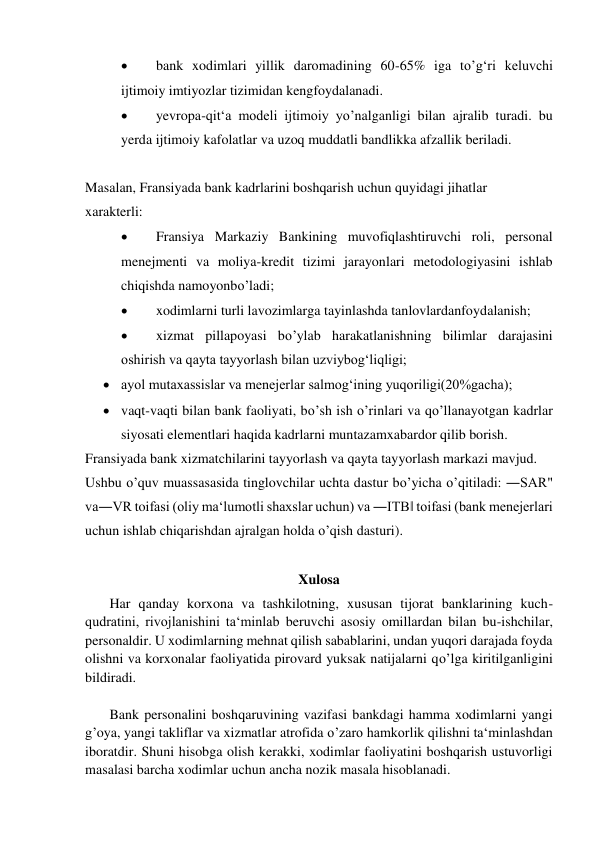  
bank xodimlari yillik daromadining 60-65% iga to’g‘ri keluvchi 
ijtimoiy imtiyozlar tizimidan kengfoydalanadi. 
 
yevropa-qit‘a modeli ijtimoiy yo’nalganligi bilan ajralib turadi. bu 
yerda ijtimoiy kafolatlar va uzoq muddatli bandlikka afzallik beriladi. 
 
Masalan, Fransiyada bank kadrlarini boshqarish uchun quyidagi jihatlar  
xarakterli: 
 
Fransiya Markaziy Bankining muvofiqlashtiruvchi roli, personal 
menejmenti va moliya-kredit tizimi jarayonlari metodologiyasini ishlab 
chiqishda namoyonbo’ladi; 
 
xodimlarni turli lavozimlarga tayinlashda tanlovlardanfoydalanish; 
 
xizmat pillapoyasi bo’ylab harakatlanishning bilimlar darajasini 
oshirish va qayta tayyorlash bilan uzviybog‘liqligi; 
 ayol mutaxassislar va menejerlar salmog‘ining yuqoriligi(20%gacha); 
 vaqt-vaqti bilan bank faoliyati, bo’sh ish o’rinlari va qo’llanayotgan kadrlar 
siyosati elementlari haqida kadrlarni muntazamxabardor qilib borish. 
Fransiyada bank xizmatchilarini tayyorlash va qayta tayyorlash markazi mavjud.  
Ushbu o’quv muassasasida tinglovchilar uchta dastur bo’yicha o’qitiladi: ―SAR" 
va―VR toifasi (oliy ma‘lumotli shaxslar uchun) va ―ITB‖ toifasi (bank menejerlari 
uchun ishlab chiqarishdan ajralgan holda o’qish dasturi). 
 
Xulosa 
       Har qanday korxona va tashkilotning, xususan tijorat banklarining kuch- 
qudratini, rivojlanishini ta‘minlab beruvchi asosiy omillardan bilan bu-ishchilar, 
personaldir. U xodimlarning mehnat qilish sabablarini, undan yuqori darajada foyda 
olishni va korxonalar faoliyatida pirovard yuksak natijalarni qo’lga kiritilganligini 
bildiradi. 
 
       Bank personalini boshqaruvining vazifasi bankdagi hamma xodimlarni yangi 
g’oya, yangi takliflar va xizmatlar atrofida o’zaro hamkorlik qilishni ta‘minlashdan 
iboratdir. Shuni hisobga olish kerakki, xodimlar faoliyatini boshqarish ustuvorligi 
masalasi barcha xodimlar uchun ancha nozik masala hisoblanadi.  
