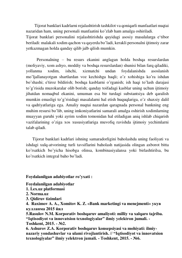  
        Tijorat banklari kadrlarni rejalashtirish tashkilot va qoniqarli manfaatlari nuqtai 
nazaridan ham, uning personali manfaatini ko’zlab ham amalga oshiriladi.  
Tijorat banklari personalini rejalashtirishda quyidagi asosiy masalalarga e‘tibor 
beriladi: malakali xodim qachon va qayerda bo’ladi, kerakli personalni ijtimoiy zarar 
yetkazmagan holda qanday qilib jalb qilish mumkin. 
 
          Personalning – bu resurs ekanini anglagan holda boshqa resurslardan 
(moliyaviy, xom ashyo, moddiy va boshqa resurslardan) shunisi bilan farq qiladiki, 
yollanma 
xodim, 
ishchi, 
xizmatchi 
undan 
foydalanishda 
asoslanish 
mo’ljallanayotgan shartlardan voz kechishga haqli; o’z xohishiga ko’ra ishdan 
bo’shashi; e'tiroz bildirish; boshqa kasblarni o’rganish; ish haqi to’lash darajasi 
to’g’risida muzokaralar olib borish; qanday toifadagi kasblar uning uchun ijtimoiy 
jihatdan nomaqbul ekanini, umuman esa bir turdagi substantsiya deb qaralish 
mumkin emasligi to’g’risidagi masalalarni hal etish huquqlariga, o’z shaxsiy dalil 
va qadriyatlariga ega. Amaliy nuqtai nazardan qaragnada personal bankning eng 
muhim resursi bo’lib, uning imkoniyatlarini samarali amalga oshirish xodimlarning 
muayyan guruhi yoki ayrim xodim tomonidan hal etiladigan aniq ishlab chiqarish 
vazifalarining o’ziga xos xususiyatlariga muvofiq ravishda ijtimoiy yechimlarni 
talab qiladi. 
 
      Tijorat banklari kadrlari ishning samaradorligini baholashda uning faoliyati va 
ishdagi xulq-atvorining turli tavsiflarini baholash natijasida olingan axborot bitta 
ko’rsatkich bo’yicha hisobga olinsa, kombinasiyalansa yoki birlashtirilsa, bu 
ko’rsatkich integral baho bo’ladi. 
 
 
Foydalanilgan adabiyotlar ro’yxati : 
Foydalanilgan adabiyotlar  
1. Lex.uz platformasi  
2. Norma.uz  
3. Qidiruv tizimlari  
4.  Raximov A. A., Xomitov K. Z. «Bank marketingi va menejmenti» укув 
кулланма 2015 йил 
5.Rasulov N.M. Korporativ boshqaruv amaliyoti: milliy va xalqaro tajriba. 
“Iqtisodiyot va innovatsion texnologiyalar” ilmiy yelektron jumali. - 
Toshkent, 2015. - №2.  
6. Ashurov Z.A. Korporativ boshqaruv konsepsiyasi va mohiyati: ilmiy-
nazariy yondashuvlar va ulami rivojlantirish. // “Iqtisodiyot va innovatsion 
texnologiyalar” ilmiy yelektron jumali. - Toshkent, 2015. - №6.  
