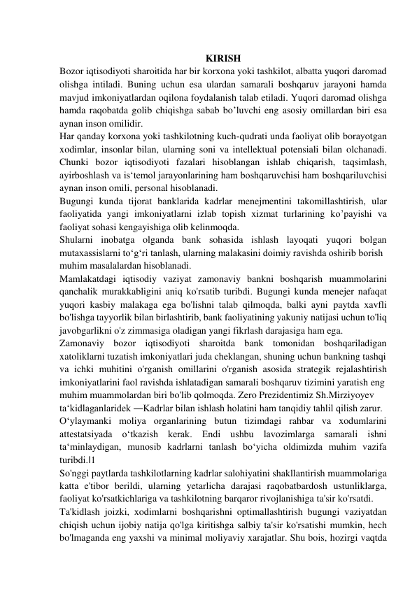  
KIRISH 
Bozor iqtisodiyoti sharoitida har bir korxona yoki tashkilot, albatta yuqori daromad 
olishga intiladi. Buning uchun esa ulardan samarali boshqaruv jarayoni hamda 
mavjud imkoniyatlardan oqilona foydalanish talab etiladi. Yuqori daromad olishga 
hamda raqobatda golib chiqishga sabab bo’luvchi eng asosiy omillardan biri esa 
aynan inson omilidir. 
Har qanday korxona yoki tashkilotning kuch-qudrati unda faoliyat olib borayotgan 
xodimlar, insonlar bilan, ularning soni va intellektual potensiali bilan olchanadi. 
Chunki bozor iqtisodiyoti fazalari hisoblangan ishlab chiqarish, taqsimlash, 
ayirboshlash va is‘temol jarayonlarining ham boshqaruvchisi ham boshqariluvchisi 
aynan inson omili, personal hisoblanadi. 
Bugungi kunda tijorat banklarida kadrlar menejmentini takomillashtirish, ular 
faoliyatida yangi imkoniyatlarni izlab topish xizmat turlarining ko’payishi va 
faoliyat sohasi kengayishiga olib kelinmoqda. 
Shularni inobatga olganda bank sohasida ishlash layoqati yuqori bolgan 
mutaxassislarni to‘g‘ri tanlash, ularning malakasini doimiy ravishda oshirib borish 
muhim masalalardan hisoblanadi. 
Mamlakatdagi iqtisodiy vaziyat zamonaviy bankni boshqarish muammolarini 
qanchalik murakkabligini aniq ko'rsatib turibdi. Bugungi kunda menejer nafaqat 
yuqori kasbiy malakaga ega bo'lishni talab qilmoqda, balki ayni paytda xavfli 
bo'lishga tayyorlik bilan birlashtirib, bank faoliyatining yakuniy natijasi uchun to'liq 
javobgarlikni o'z zimmasiga oladigan yangi fikrlash darajasiga ham ega. 
Zamonaviy bozor iqtisodiyoti sharoitda bank tomonidan boshqariladigan 
xatoliklarni tuzatish imkoniyatlari juda cheklangan, shuning uchun bankning tashqi 
va ichki muhitini o'rganish omillarini o'rganish asosida strategik rejalashtirish 
imkoniyatlarini faol ravishda ishlatadigan samarali boshqaruv tizimini yaratish eng 
muhim muammolardan biri bo'lib qolmoqda. Zero Prezidentimiz Sh.Mirziyoyev 
ta‘kidlaganlaridek ―Kadrlar bilan ishlash holatini ham tanqidiy tahlil qilish zarur. 
O‘ylaymanki moliya organlarining butun tizimdagi rahbar va xodumlarini 
attestatsiyada o‘tkazish kerak. Endi ushbu lavozimlarga samarali ishni 
ta‘minlaydigan, munosib kadrlarni tanlash bo‘yicha oldimizda muhim vazifa 
turibdi.‖1 
So'nggi paytlarda tashkilotlarning kadrlar salohiyatini shakllantirish muammolariga 
katta e'tibor berildi, ularning yetarlicha darajasi raqobatbardosh ustunliklarga, 
faoliyat ko'rsatkichlariga va tashkilotning barqaror rivojlanishiga ta'sir ko'rsatdi. 
Ta'kidlash joizki, xodimlarni boshqarishni optimallashtirish bugungi vaziyatdan 
chiqish uchun ijobiy natija qo'lga kiritishga salbiy ta'sir ko'rsatishi mumkin, hech 
bo'lmaganda eng yaxshi va minimal moliyaviy xarajatlar. Shu bois, hozirgi vaqtda 
