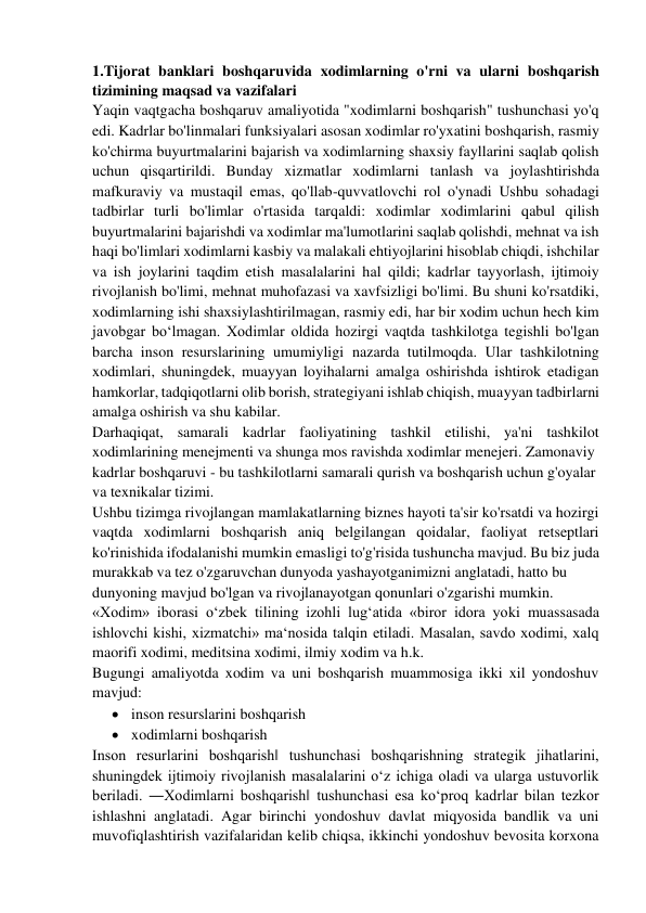 1.Tijorat banklari boshqaruvida xodimlarning o'rni va ularni boshqarish 
tizimining maqsad va vazifalari 
Yaqin vaqtgacha boshqaruv amaliyotida "xodimlarni boshqarish" tushunchasi yo'q 
edi. Kadrlar bo'linmalari funksiyalari asosan xodimlar ro'yxatini boshqarish, rasmiy 
ko'chirma buyurtmalarini bajarish va xodimlarning shaxsiy fayllarini saqlab qolish 
uchun qisqartirildi. Bunday xizmatlar xodimlarni tanlash va joylashtirishda 
mafkuraviy va mustaqil emas, qo'llab-quvvatlovchi rol o'ynadi Ushbu sohadagi 
tadbirlar turli bo'limlar o'rtasida tarqaldi: xodimlar xodimlarini qabul qilish 
buyurtmalarini bajarishdi va xodimlar ma'lumotlarini saqlab qolishdi, mehnat va ish 
haqi bo'limlari xodimlarni kasbiy va malakali ehtiyojlarini hisoblab chiqdi, ishchilar 
va ish joylarini taqdim etish masalalarini hal qildi; kadrlar tayyorlash, ijtimoiy 
rivojlanish bo'limi, mehnat muhofazasi va xavfsizligi bo'limi. Bu shuni ko'rsatdiki, 
xodimlarning ishi shaxsiylashtirilmagan, rasmiy edi, har bir xodim uchun hech kim 
javobgar bo‘lmagan. Xodimlar oldida hozirgi vaqtda tashkilotga tegishli bo'lgan 
barcha inson resurslarining umumiyligi nazarda tutilmoqda. Ular tashkilotning 
xodimlari, shuningdek, muayyan loyihalarni amalga oshirishda ishtirok etadigan 
hamkorlar, tadqiqotlarni olib borish, strategiyani ishlab chiqish, muayyan tadbirlarni 
amalga oshirish va shu kabilar. 
Darhaqiqat, samarali kadrlar faoliyatining tashkil etilishi, ya'ni tashkilot 
xodimlarining menejmenti va shunga mos ravishda xodimlar menejeri. Zamonaviy  
kadrlar boshqaruvi - bu tashkilotlarni samarali qurish va boshqarish uchun g'oyalar  
va texnikalar tizimi. 
Ushbu tizimga rivojlangan mamlakatlarning biznes hayoti ta'sir ko'rsatdi va hozirgi 
vaqtda xodimlarni boshqarish aniq belgilangan qoidalar, faoliyat retseptlari 
ko'rinishida ifodalanishi mumkin emasligi to'g'risida tushuncha mavjud. Bu biz juda 
murakkab va tez o'zgaruvchan dunyoda yashayotganimizni anglatadi, hatto bu 
dunyoning mavjud bo'lgan va rivojlanayotgan qonunlari o'zgarishi mumkin. 
«Xodim» iborasi o‘zbek tilining izohli lug‘atida «biror idora yoki muassasada 
ishlovchi kishi, xizmatchi» ma‘nosida talqin etiladi. Masalan, savdo xodimi, xalq 
maorifi xodimi, meditsina xodimi, ilmiy xodim va h.k. 
Bugungi amaliyotda xodim va uni boshqarish muammosiga ikki xil yondoshuv 
mavjud: 
 inson resurslarini boshqarish 
 xodimlarni boshqarish 
Inson resurlarini boshqarish‖ tushunchasi boshqarishning strategik jihatlarini, 
shuningdek ijtimoiy rivojlanish masalalarini o‘z ichiga oladi va ularga ustuvorlik 
beriladi. ―Xodimlarni boshqarish‖ tushunchasi esa ko‘proq kadrlar bilan tezkor 
ishlashni anglatadi. Agar birinchi yondoshuv davlat miqyosida bandlik va uni 
muvofiqlashtirish vazifalaridan kelib chiqsa, ikkinchi yondoshuv bevosita korxona 
