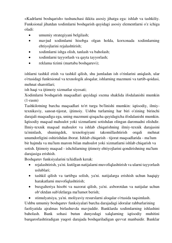 «Kadrlarni boshqarish» tushunchasi ikkita asosiy jihatga ega: ishlab va tashkiliy. 
Funksional jihatdan xodimlarni boshqarish quyidagi asosiy elementlarni o'z ichiga 
oladi: 
 
umumiy strategiyani belgilash; 
 
mavjud xodimlarni hisobga olgan holda, korxonada xodimlarning 
ehtiyojlarini rejalashtirish; 
 
xodimlarni ishga olish, tanlash va baholash; 
 
xodimlarni tayyorlash va qayta tayyorlash; 
 
reklama tizimi (martaba boshqaruvi); 
 
ishlarni tashkil etish va tashkil qilish, shu jumladan ish o'rinlarini aniqlash, ular 
o'rtasidagi funktsional va texnologik aloqalar, ishlarning mazmuni va tartib-qoidasi, 
mehnat sharoitlari; 
ish haqi va ijtimoiy xizmatlar siyosati; 
Xodimlarni boshqarish maqsadlari quyidagi sxema shaklida ifodalanishi mumkin 
(1-rasm) 
Tashkilotning barcha maqsadlari to'rt turga bo'linishi mumkin: iqtisodiy, ilmiy-
texnikaviy, sanoat-tijorat, ijtimoiy. Ushbu turlarning har biri o'zining birinchi 
darajali maqsadiga ega, uning mazmuni qisqacha quyidagicha ifodalanishi mumkin. 
Iqtisodiy maqsad mahsulot yoki xizmatlarni sotishdan olingan daromadni olishdir. 
Ilmiy-texnik maqsad mahsulot va ishlab chiqarishning ilmiy-texnik darajasini 
ta'minlash, 
shuningdek, 
texnologiyani 
takomillashtirish 
orqali 
mehnat 
unumdorligini oshirishdan iborat. Ishlab chiqarish - tijorat maqsadlarida - ma'lum  
bir hajmda va ma'lum marom bilan mahsulot yoki xizmatlarni ishlab chiqarish va  
sotish. Ijtimoiy maqsad - ishchilarning ijtimoiy ehtiyojlarini qondirishning ma'lum  
darajasiga erishish. 
Boshqaruv funksiyalarini ta'kidlash kerak:  
 
rejalashtirish, ya'ni. kutilgan natijalarni muvofiqlashtirish va ularni tayyorlash 
uslublari; 
 
tashkil qilish va tartibga solish, ya'ni. natijalarga erishish uchun haqiqiy 
harakatlarni muvofiqlashtirish;  
 
buxgalteriya hisobi va nazorat qilish, ya'ni. axborotdan va natijalar uchun 
ob‘ektdan sub'ektlarga ma'lumot berish; 
 
stimulyatsiya, ya'ni. moliyaviy resurslarni aloqalar o'rtasida taqsimlash.  
Ushbu umumiy boshqaruv funksiyalari barcha darajadagi idoralar rahbarlarining  
faoliyatida ajralmas birlashuvda mavjuddir. Banklarda xodimlarning ishlashini 
baholash. Bank sohasi butun dunyodagi xalqlarning iqtisodiy muhitini 
barqarorlashtiradigan yuqori darajada boshqariladigan quvvat manbaidir. Banklar 
