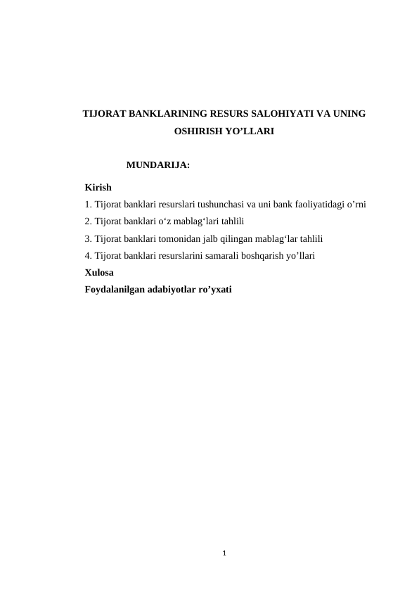 TIJORAT BANKLARINING RESURS SALOHIYATI VA UNING
OSHIRISH YO’LLARI
                           MUNDARIJA:
Kirish 
1. Tijorat banklari resurslari tushunchasi va uni bank faoliyatidagi o’rni
2. Tijorat banklari oʻz mablagʻlari tahlili 
3. Tijorat banklari tomonidan jalb qilingan mablagʻlar tahlili
4. Tijorat banklari resurslarini samarali boshqarish yo’llari 
Xulosa
Foydalanilgan adabiyotlar ro’yxati
1
