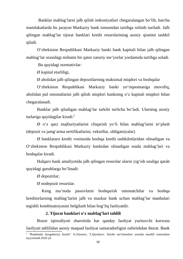  Banklar mablag‘larni jalb qilish imkoniyatlari chegaralangan bo‘lib, barcha
mamlakatlarda bu jarayon Markaziy bank tomonidan tartibga solinib turiladi. Jalb
qilingan mablag‘lar tijorat banklari kredit resurslarining asosiy qismini tashkil
qiladi.
O‘zbekiston Respublikasi Markaziy banki bank kapitali bilan jalb qilingan
mablag‘lar orasidagi nisbatni bir qator zaruriy me’yorlar yordamida tartibga soladi.
 Bu quyidagi normativlar:
Ø kapital etarliligi,
Ø aholidan jalb qilingan depozitlarning maksimal miqdori va boshqalar
O‘zbekiston  Respublikasi  Markaziy  banki  yo‘riqnomasiga  muvofiq,
aholidan pul omonatlarini jalb qilish miqdori bankning o‘z kapitali miqdori bilan
chegaralanadi.
Banklar jalb qiladigan mablag‘lar tarkibi turlicha bo‘ladi. Ularning asosiy
turlariga quyidagilar kiradi:5
Ø  o‘z  qarz  majburiyatlarini  chiqarish  yo‘li  bilan  mablag‘larni  to‘plash
(depozit va jamg‘arma sertifikatlarini, veksellar, obligatsiyalar)
Ø banklararo kredit vositasida boshqa kredit tashkilotlaridan olinadigan va
O‘zbekiston  Respublikasi  Markaziy bankidan olinadigan ssuda  mablag‘lari  va
boshqalar kiradi.
Halqaro bank amaliyotida jalb qilingan resurslar ularni yig‘ish usuliga qarab
quyidagi guruhlarga bo‘linadi:
Ø depozitlar;
Ø nodepozit resurslar.
 
Keng  ma’noda  passivlarni  boshqarish  omonatchilar  va  boshqa
kreditorlarning mablag‘larini jalb va mazkur bank uchun mablag‘lar manbalari
tegishli kombinatsiyasini belgilash bilan bog‘liq faoliyatdir.
        2. Tijorat banklari oʻz mablagʻlari tahlili
Bozor  iqtisodiyoti  sharoitida  har  qanday  faoliyat  yurituvchi  korxona
faoliyati tahlilidan asosiy maqsad faoliyat samaradorligini oshirishdan iborat. Bank
5 “Banklarda  buxgalteriya  hisobi”  A.Omonov,  T.Qoraliyev.  Kitobi  ma’lumotlari  asosida  muallif  tomonidan
tayyorlandi.2020 yil
10
