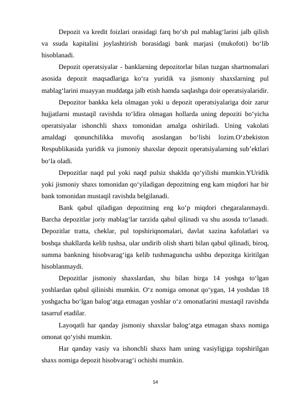 Depozit va kredit foizlari orasidagi farq bo‘sh pul mablag‘larini jalb qilish
va  ssuda  kapitalini  joylashtirish  borasidagi  bank  marjasi  (mukofoti)  bo‘lib
hisoblanadi.
Depozit operatsiyalar - banklarning depozitorlar bilan tuzgan shartnomalari
asosida  depozit  maqsadlariga  ko‘ra  yuridik  va  jismoniy  shaxslarning  pul
mablag‘larini muayyan muddatga jalb etish hamda saqlashga doir operatsiyalaridir.
Depozitor bankka kela olmagan yoki u depozit operatsiyalariga doir zarur
hujjatlarni mustaqil ravishda to‘ldira olmagan hollarda uning depoziti bo‘yicha
operatsiyalar  ishonchli  shaxs  tomonidan  amalga  oshiriladi.  Uning  vakolati
amaldagi  qonunchilikka  muvofiq  asoslangan  bo‘lishi  lozim.O‘zbekiston
Respublikasida yuridik va jismoniy shaxslar depozit operatsiyalarning sub’ektlari
bo‘la oladi.
Depozitlar naqd pul yoki naqd pulsiz shaklda qo‘yilishi mumkin.YUridik
yoki jismoniy shaxs tomonidan qo‘yiladigan depozitning eng kam miqdori har bir
bank tomonidan mustaqil ravishda belgilanadi.
Bank  qabul  qiladigan  depozitning  eng  ko‘p  miqdori  chegaralanmaydi.
Barcha depozitlar joriy mablag‘lar tarzida qabul qilinadi va shu asosda to‘lanadi.
Depozitlar  tratta,  cheklar,  pul  topshiriqnomalari,  davlat  xazina  kafolatlari  va
boshqa shakllarda kelib tushsa, ular undirib olish sharti bilan qabul qilinadi, biroq,
summa bankning hisobvarag‘iga kelib tushmaguncha ushbu depozitga kiritilgan
hisoblanmaydi.
Depozitlar  jismoniy  shaxslardan,  shu  bilan  birga  14  yoshga  to‘lgan
yoshlardan qabul qilinishi mumkin. O‘z nomiga omonat qo‘ygan, 14 yoshdan 18
yoshgacha bo‘lgan balog‘atga etmagan yoshlar o‘z omonatlarini mustaqil ravishda
tasarruf etadilar.
Layoqatli har qanday jismoniy shaxslar balog‘atga etmagan shaxs nomiga
omonat qo‘yishi mumkin.
Har qanday vasiy va ishonchli shaxs ham uning vasiyligiga topshirilgan
shaxs nomiga depozit hisobvarag‘i ochishi mumkin.
14
