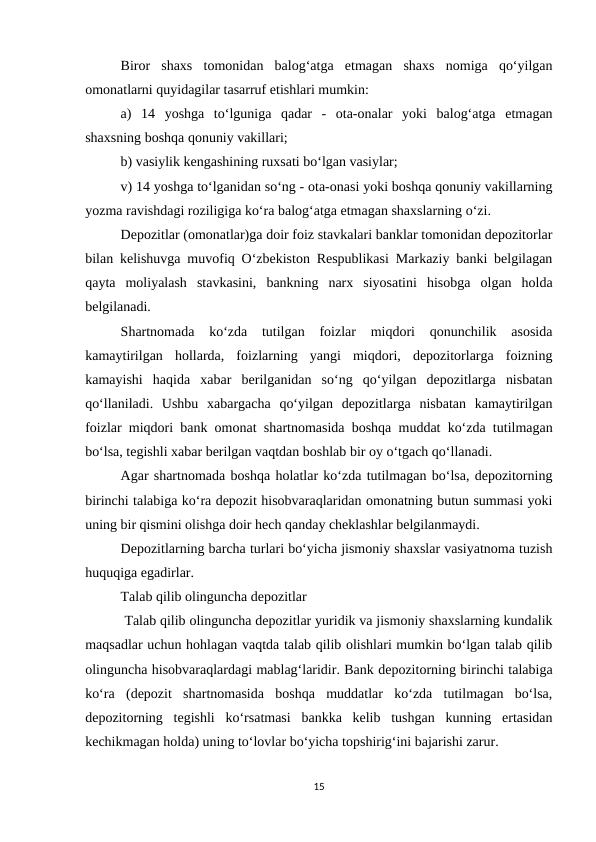 Biror  shaxs  tomonidan  balog‘atga  etmagan  shaxs  nomiga  qo‘yilgan
omonatlarni quyidagilar tasarruf etishlari mumkin:
a)  14  yoshga  to‘lguniga  qadar  -  ota-onalar  yoki  balog‘atga  etmagan
shaxsning boshqa qonuniy vakillari;
b) vasiylik kengashining ruxsati bo‘lgan vasiylar;
v) 14 yoshga to‘lganidan so‘ng - ota-onasi yoki boshqa qonuniy vakillarning
yozma ravishdagi roziligiga ko‘ra balog‘atga etmagan shaxslarning o‘zi.
Depozitlar (omonatlar)ga doir foiz stavkalari banklar tomonidan depozitorlar
bilan kelishuvga muvofiq O‘zbekiston Respublikasi Markaziy banki belgilagan
qayta  moliyalash  stavkasini,  bankning  narx  siyosatini  hisobga  olgan  holda
belgilanadi.
Shartnomada  ko‘zda  tutilgan  foizlar  miqdori  qonunchilik  asosida
kamaytirilgan  hollarda,  foizlarning  yangi  miqdori,  depozitorlarga  foizning
kamayishi  haqida  xabar  berilganidan  so‘ng  qo‘yilgan  depozitlarga  nisbatan
qo‘llaniladi.  Ushbu  xabargacha  qo‘yilgan  depozitlarga  nisbatan  kamaytirilgan
foizlar miqdori bank omonat shartnomasida boshqa muddat ko‘zda tutilmagan
bo‘lsa, tegishli xabar berilgan vaqtdan boshlab bir oy o‘tgach qo‘llanadi.
Agar shartnomada boshqa holatlar ko‘zda tutilmagan bo‘lsa, depozitorning
birinchi talabiga ko‘ra depozit hisobvaraqlaridan omonatning butun summasi yoki
uning bir qismini olishga doir hech qanday cheklashlar belgilanmaydi.
Depozitlarning barcha turlari bo‘yicha jismoniy shaxslar vasiyatnoma tuzish
huquqiga egadirlar.
Talab qilib olinguncha depozitlar
 Talab qilib olinguncha depozitlar yuridik va jismoniy shaxslarning kundalik
maqsadlar uchun hohlagan vaqtda talab qilib olishlari mumkin bo‘lgan talab qilib
olinguncha hisobvaraqlardagi mablag‘laridir. Bank depozitorning birinchi talabiga
ko‘ra  (depozit  shartnomasida  boshqa  muddatlar  ko‘zda  tutilmagan  bo‘lsa,
depozitorning  tegishli  ko‘rsatmasi  bankka  kelib  tushgan  kunning  ertasidan
kechikmagan holda) uning to‘lovlar bo‘yicha topshirig‘ini bajarishi zarur.
15
