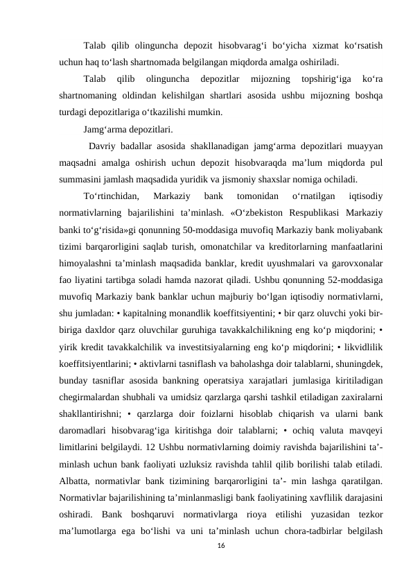 Talab  qilib  olinguncha  depozit  hisobvarag‘i  bo‘yicha  xizmat  ko‘rsatish
uchun haq to‘lash shartnomada belgilangan miqdorda amalga oshiriladi. 
Talab  qilib  olinguncha  depozitlar  mijozning  topshirig‘iga  ko‘ra
shartnomaning  oldindan  kelishilgan  shartlari  asosida  ushbu  mijozning  boshqa
turdagi depozitlariga o‘tkazilishi mumkin.
Jamg‘arma depozitlari.
 Davriy badallar asosida shakllanadigan jamg‘arma depozitlari muayyan
maqsadni  amalga  oshirish  uchun  depozit  hisobvaraqda  ma’lum  miqdorda  pul
summasini jamlash maqsadida yuridik va jismoniy shaxslar nomiga ochiladi.
To‘rtinchidan,  Markaziy  bank  tomonidan  o‘rnatilgan  iqtisodiy
normativlarning  bajarilishini  ta’minlash.  «O‘zbekiston  Respublikasi  Markaziy
banki to‘g‘risida»gi qonunning 50-moddasiga muvofiq Markaziy bank moliyabank
tizimi barqarorligini saqlab turish, omonatchilar va kreditorlarning manfaatlarini
himoyalashni ta’minlash maqsadida banklar, kredit uyushmalari va garovxonalar
fao liyatini tartibga soladi hamda nazorat qiladi. Ushbu qonunning 52-moddasiga
muvofiq Markaziy bank banklar uchun majburiy bo‘lgan iqtisodiy normativlarni,
shu jumladan: • kapitalning monandlik koeffitsiyentini; • bir qarz oluvchi yoki bir-
biriga daxldor qarz oluvchilar guruhiga tavakkalchilikning eng ko‘p miqdorini; •
yirik kredit tavakkalchilik va investitsiyalarning eng ko‘p miqdorini; • likvidlilik
koeffitsiyentlarini; • aktivlarni tasniflash va baholashga doir talablarni, shuningdek,
bunday tasniflar asosida bankning operatsiya xarajatlari jumlasiga kiritiladigan
chegirmalardan shubhali va umidsiz qarzlarga qarshi tashkil etiladigan zaxiralarni
shakllantirishni;  •  qarzlarga  doir  foizlarni  hisoblab  chiqarish  va  ularni  bank
daromadlari  hisobvarag‘iga  kiritishga  doir  talablarni;  •  ochiq  valuta  mavqeyi
limitlarini belgilaydi. 12 Ushbu normativlarning doimiy ravishda bajarilishini ta’-
minlash uchun bank faoliyati uzluksiz ravishda tahlil qilib borilishi talab etiladi.
Albatta, normativlar bank tizimining barqarorligini ta’- min lashga qaratilgan.
Normativlar bajarilishining ta’minlanmasligi bank faoliyatining xavflilik darajasini
oshiradi.  Bank  boshqaruvi  normativlarga  rioya  etilishi  yuzasidan  tezkor
ma’lumotlarga  ega  bo‘lishi  va  uni  ta’minlash  uchun  chora-tadbirlar  belgilash
16
