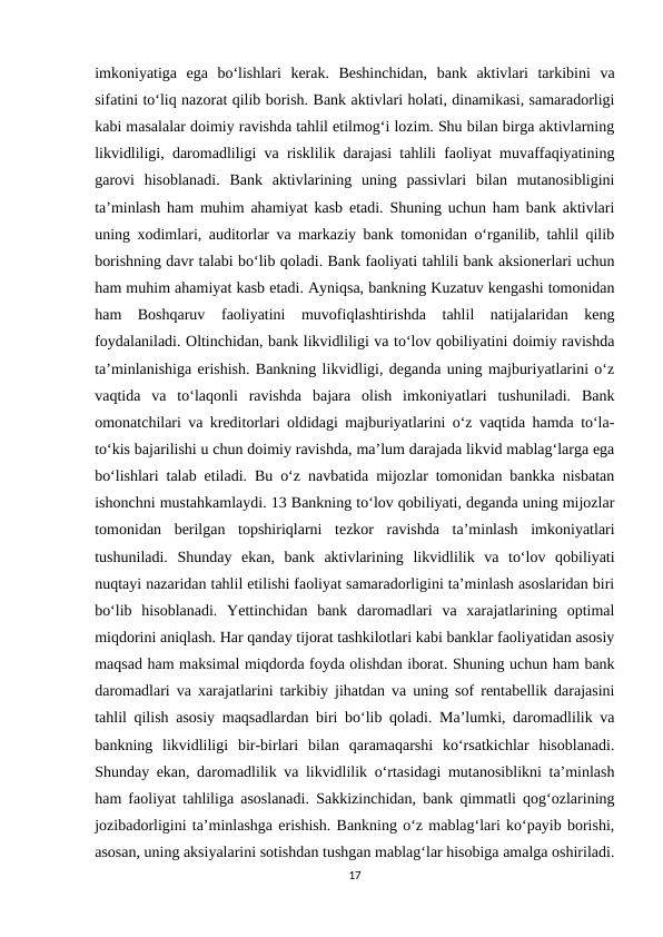 imkoniyatiga  ega  bo‘lishlari  kerak.  Beshinchidan,  bank  aktivlari  tarkibini  va
sifatini to‘liq nazorat qilib borish. Bank aktivlari holati, dinamikasi, samaradorligi
kabi masalalar doimiy ravishda tahlil etilmog‘i lozim. Shu bilan birga aktivlarning
likvidliligi, daromadliligi va risklilik darajasi tahlili faoliyat muvaffaqiyatining
garovi  hisoblanadi.  Bank  aktivlarining  uning  passivlari  bilan  mutanosibligini
ta’minlash ham muhim ahamiyat kasb etadi. Shuning uchun ham bank aktivlari
uning xodimlari, auditorlar va markaziy bank tomonidan o‘rganilib, tahlil qilib
borishning davr talabi bo‘lib qoladi. Bank faoliyati tahlili bank aksionerlari uchun
ham muhim ahamiyat kasb etadi. Ayniqsa, bankning Kuzatuv kengashi tomonidan
ham  Boshqaruv  faoliyatini  muvofiqlashtirishda  tahlil  natijalaridan  keng
foydalaniladi. Oltinchidan, bank likvidliligi va to‘lov qobiliyatini doimiy ravishda
ta’minlanishiga erishish. Bankning likvidligi, deganda uning majburiyatlarini o‘z
vaqtida  va  to‘laqonli  ravishda  bajara  olish  imkoniyatlari  tushuniladi.  Bank
omonatchilari va kreditorlari oldidagi majburiyatlarini o‘z vaqtida hamda to‘la-
to‘kis bajarilishi u chun doimiy ravishda, ma’lum darajada likvid mablag‘larga ega
bo‘lishlari talab etiladi. Bu o‘z navbatida mijozlar tomonidan bankka nisbatan
ishonchni mustahkamlaydi. 13 Bankning to‘lov qobiliyati, deganda uning mijozlar
tomonidan  berilgan  topshiriqlarni  tezkor  ravishda  ta’minlash  imkoniyatlari
tushuniladi.  Shunday  ekan,  bank  aktivlarining  likvidlilik  va  to‘lov  qobiliyati
nuqtayi nazaridan tahlil etilishi faoliyat samaradorligini ta’minlash asoslaridan biri
bo‘lib  hisoblanadi.  Yettinchidan  bank  daromadlari  va  xarajatlarining  optimal
miqdorini aniqlash. Har qanday tijorat tashkilotlari kabi banklar faoliyatidan asosiy
maqsad ham maksimal miqdorda foyda olishdan iborat. Shuning uchun ham bank
daromadlari va xarajatlarini tarkibiy jihatdan va uning sof rentabellik darajasini
tahlil qilish asosiy maqsadlardan biri bo‘lib qoladi. Ma’lumki, daromadlilik va
bankning  likvidliligi  bir-birlari  bilan  qaramaqarshi  ko‘rsatkichlar  hisoblanadi.
Shunday ekan, daromadlilik va likvidlilik o‘rtasidagi mutanosiblikni ta’minlash
ham faoliyat tahliliga asoslanadi. Sakkizinchidan, bank qimmatli qog‘ozlarining
jozibadorligini ta’minlashga erishish. Bankning o‘z mablag‘lari ko‘payib borishi,
asosan, uning aksiyalarini sotishdan tushgan mablag‘lar hisobiga amalga oshiriladi.
17
