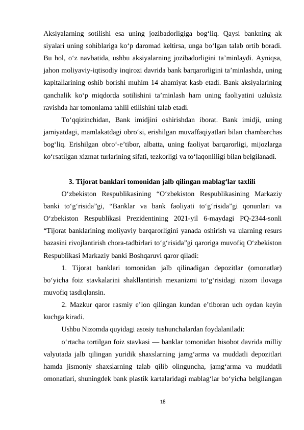 Aksiyalarning  sotilishi  esa  uning  jozibadorligiga  bog‘liq.  Qaysi  bankning  ak
siyalari uning sohiblariga ko‘p daromad keltirsa, unga bo‘lgan talab ortib boradi.
Bu hol, o‘z navbatida, ushbu aksiyalarning jozibadorligini ta’minlaydi. Ayniqsa,
jahon moliyaviy-iqtisodiy inqirozi davrida bank barqarorligini ta’minlashda, uning
kapitallarining oshib borishi muhim 14 ahamiyat kasb etadi. Bank aksiyalarining
qanchalik ko‘p miqdorda sotilishini ta’minlash ham uning faoliyatini uzluksiz
ravishda har tomonlama tahlil etilishini talab etadi. 
To‘qqizinchidan,  Bank  imidjini  oshirishdan  iborat.  Bank  imidji,  uning
jamiyatdagi, mamlakatdagi obro‘si, erishilgan muvaffaqiyatlari bilan chambarchas
bog‘liq. Erishilgan obro‘-e’tibor, albatta, uning faoliyat barqarorligi, mijozlarga
ko‘rsatilgan xizmat turlarining sifati, tezkorligi va to‘laqonliligi bilan belgilanadi.
    3. Tijorat banklari tomonidan jalb qilingan mablagʻlar taxlili
O‘zbekiston  Respublikasining  “O‘zbekiston  Respublikasining  Markaziy
banki  to‘g‘risida”gi,  “Banklar  va  bank  faoliyati  to‘g‘risida”gi  qonunlari  va
O‘zbekiston  Respublikasi  Prezidentining  2021-yil  6-maydagi  PQ-2344-sonli
“Tijorat banklarining moliyaviy barqarorligini yanada oshirish va ularning resurs
bazasini rivojlantirish chora-tadbirlari to‘g‘risida”gi qaroriga muvofiq O‘zbekiston
Respublikasi Markaziy banki Boshqaruvi qaror qiladi:
1.  Tijorat  banklari  tomonidan  jalb  qilinadigan  depozitlar  (omonatlar)
bo‘yicha foiz stavkalarini shakllantirish mexanizmi to‘g‘risidagi nizom ilovaga
muvofiq tasdiqlansin.
2. Mazkur qaror rasmiy e’lon qilingan kundan e’tiboran uch oydan keyin
kuchga kiradi.
Ushbu Nizomda quyidagi asosiy tushunchalardan foydalaniladi:
o‘rtacha tortilgan foiz stavkasi — banklar tomonidan hisobot davrida milliy
valyutada jalb qilingan yuridik shaxslarning jamg‘arma va muddatli depozitlari
hamda  jismoniy  shaxslarning  talab  qilib  olinguncha,  jamg‘arma  va  muddatli
omonatlari, shuningdek bank plastik kartalaridagi mablag‘lar bo‘yicha belgilangan
18
