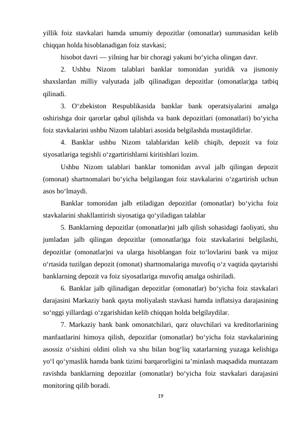 yillik foiz stavkalari hamda umumiy depozitlar (omonatlar) summasidan kelib
chiqqan holda hisoblanadigan foiz stavkasi;
hisobot davri — yilning har bir choragi yakuni bo‘yicha olingan davr.
2.  Ushbu  Nizom  talablari  banklar  tomonidan  yuridik  va  jismoniy
shaxslardan  milliy  valyutada  jalb  qilinadigan  depozitlar  (omonatlar)ga  tatbiq
qilinadi.
3.  O‘zbekiston  Respublikasida  banklar  bank  operatsiyalarini  amalga
oshirishga doir qarorlar qabul qilishda va bank depozitlari (omonatlari) bo‘yicha
foiz stavkalarini ushbu Nizom talablari asosida belgilashda mustaqildirlar.
4.  Banklar  ushbu  Nizom  talablaridan  kelib  chiqib,  depozit  va  foiz
siyosatlariga tegishli o‘zgartirishlarni kiritishlari lozim.
Ushbu  Nizom  talablari  banklar  tomonidan  avval  jalb  qilingan  depozit
(omonat) shartnomalari bo‘yicha belgilangan foiz stavkalarini o‘zgartirish uchun
asos bo‘lmaydi.
Banklar  tomonidan  jalb  etiladigan  depozitlar  (omonatlar)  bo‘yicha  foiz
stavkalarini shakllantirish siyosatiga qo‘yiladigan talablar
5. Banklarning depozitlar (omonatlar)ni jalb qilish sohasidagi faoliyati, shu
jumladan  jalb  qilingan  depozitlar  (omonatlar)ga  foiz  stavkalarini  belgilashi,
depozitlar (omonatlar)ni va ularga hisoblangan foiz to‘lovlarini bank va mijoz
o‘rtasida tuzilgan depozit (omonat) shartnomalariga muvofiq o‘z vaqtida qaytarishi
banklarning depozit va foiz siyosatlariga muvofiq amalga oshiriladi.
6. Banklar jalb qilinadigan depozitlar (omonatlar) bo‘yicha foiz stavkalari
darajasini Markaziy bank qayta moliyalash stavkasi hamda inflatsiya darajasining
so‘nggi yillardagi o‘zgarishidan kelib chiqqan holda belgilaydilar.
7. Markaziy bank bank omonatchilari, qarz oluvchilari va kreditorlarining
manfaatlarini himoya qilish, depozitlar (omonatlar) bo‘yicha foiz stavkalarining
asossiz o‘sishini oldini olish va shu bilan bog‘liq xatarlarning yuzaga kelishiga
yo‘l qo‘ymaslik hamda bank tizimi barqarorligini ta’minlash maqsadida muntazam
ravishda banklarning depozitlar (omonatlar) bo‘yicha foiz stavkalari darajasini
monitoring qilib boradi.
19
