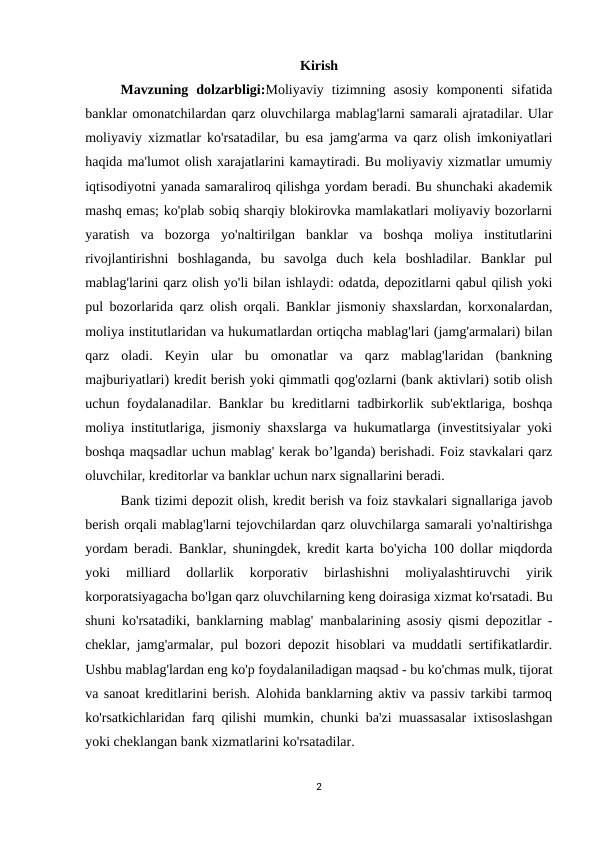 Kirish
Mavzuning  dolzarbligi:Moliyaviy  tizimning  asosiy  komponenti  sifatida
banklar omonatchilardan qarz oluvchilarga mablag'larni samarali ajratadilar. Ular
moliyaviy xizmatlar ko'rsatadilar, bu esa jamg'arma va qarz olish imkoniyatlari
haqida ma'lumot olish xarajatlarini kamaytiradi. Bu moliyaviy xizmatlar umumiy
iqtisodiyotni yanada samaraliroq qilishga yordam beradi. Bu shunchaki akademik
mashq emas; ko'plab sobiq sharqiy blokirovka mamlakatlari moliyaviy bozorlarni
yaratish  va  bozorga  yo'naltirilgan  banklar  va  boshqa  moliya  institutlarini
rivojlantirishni  boshlaganda,  bu  savolga  duch  kela  boshladilar.  Banklar  pul
mablag'larini qarz olish yo'li bilan ishlaydi: odatda, depozitlarni qabul qilish yoki
pul bozorlarida qarz olish orqali. Banklar jismoniy shaxslardan, korxonalardan,
moliya institutlaridan va hukumatlardan ortiqcha mablag'lari (jamg'armalari) bilan
qarz  oladi.  Keyin  ular  bu  omonatlar  va  qarz  mablag'laridan  (bankning
majburiyatlari) kredit berish yoki qimmatli qog'ozlarni (bank aktivlari) sotib olish
uchun foydalanadilar. Banklar bu kreditlarni tadbirkorlik sub'ektlariga, boshqa
moliya institutlariga, jismoniy shaxslarga va hukumatlarga (investitsiyalar yoki
boshqa maqsadlar uchun mablag' kerak bo’lganda) berishadi. Foiz stavkalari qarz
oluvchilar, kreditorlar va banklar uchun narx signallarini beradi. 
Bank tizimi depozit olish, kredit berish va foiz stavkalari signallariga javob
berish orqali mablag'larni tejovchilardan qarz oluvchilarga samarali yo'naltirishga
yordam beradi. Banklar, shuningdek, kredit karta bo'yicha 100 dollar miqdorda
yoki  milliard  dollarlik  korporativ  birlashishni  moliyalashtiruvchi  yirik
korporatsiyagacha bo'lgan qarz oluvchilarning keng doirasiga xizmat ko'rsatadi. Bu
shuni ko'rsatadiki, banklarning mablag' manbalarining asosiy qismi depozitlar -
cheklar, jamg'armalar, pul bozori depozit hisoblari va muddatli sertifikatlardir.
Ushbu mablag'lardan eng ko'p foydalaniladigan maqsad - bu ko'chmas mulk, tijorat
va sanoat kreditlarini berish. Alohida banklarning aktiv va passiv tarkibi tarmoq
ko'rsatkichlaridan farq qilishi mumkin, chunki ba'zi muassasalar ixtisoslashgan
yoki cheklangan bank xizmatlarini ko'rsatadilar. 
2
