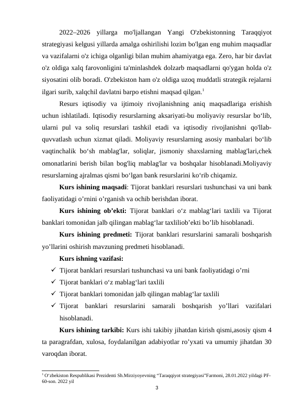 2022–2026  yillarga  mo'ljallangan  Yangi  O'zbekistonning  Taraqqiyot
strategiyasi kelgusi yillarda amalga oshirilishi lozim bo'lgan eng muhim maqsadlar
va vazifalarni o'z ichiga olganligi bilan muhim ahamiyatga ega. Zero, har bir davlat
o'z oldiga xalq farovonligini ta'minlashdek dolzarb maqsadlarni qo'ygan holda o'z
siyosatini olib boradi. O'zbekiston ham o'z oldiga uzoq muddatli strategik rejalarni
ilgari surib, xalqchil davlatni barpo etishni maqsad qilgan.1 
Resurs  iqtisodiy  va  ijtimoiy  rivojlanishning  aniq  maqsadlariga  erishish
uchun ishlatiladi. Iqtisodiy resurslarning aksariyati-bu moliyaviy resurslar bo‘lib,
ularni  pul  va  soliq  resurslari  tashkil  etadi  va  iqtisodiy  rivojlanishni  qo'llab-
quvvatlash uchun xizmat qiladi. Moliyaviy resurslarning asosiy manbalari bo‘lib
vaqtinchalik  bo‘sh  mablag'lar,  soliqlar,  jismoniy  shaxslarning  mablag'lari,chek
omonatlarini berish bilan bog'liq mablag'lar va boshqalar hisoblanadi.Moliyaviy
resurslarning ajralmas qismi bo‘lgan bank resurslarini ko‘rib chiqamiz.
Kurs ishining maqsadi: Tijorat banklari resurslari tushunchasi va uni bank
faoliyatidagi o’rnini o’rganish va ochib berishdan iborat.
Kurs ishining ob’ekti:  Tijorat banklari oʻz mablagʻlari taxlili va Tijorat
banklari tomonidan jalb qilingan mablagʻlar taxliliob’ekti bo’lib hisoblanadi.
Kurs ishining predmeti: Tijorat banklari resurslarini samarali boshqarish
yo’llarini oshirish mavzuning predmeti hisoblanadi.
  
Kurs ishning vazifasi: 
 Tijorat banklari resurslari tushunchasi va uni bank faoliyatidagi o’rni
 Tijorat banklari oʻz mablagʻlari taxlili
 Tijorat banklari tomonidan jalb qilingan mablagʻlar taxlili
 Tijorat  banklari  resurslarini  samarali  boshqarish  yo’llari  vazifalari
hisoblanadi.
Kurs ishining tarkibi: Kurs ishi takibiy jihatdan kirish qismi,asosiy qism 4
ta paragrafdan, xulosa, foydalanilgan adabiyotlar ro’yxati va umumiy jihatdan 30
varoqdan iborat.
1 O‘zbekiston Respublikasi Prezidenti Sh.Mirziyoyevning “Taraqqiyot strategiyasi”Farmoni, 28.01.2022 yildagi PF-
60-son. 2022 yil
3
