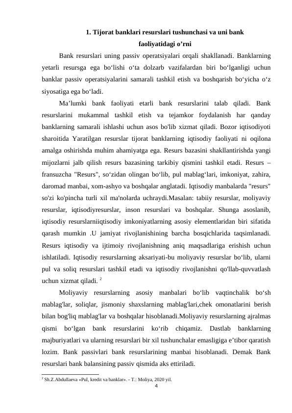 1. Tijorat banklari resurslari tushunchasi va uni bank
faoliyatidagi o’rni
Bank resurslari uning passiv operatsiyalari orqali shakllanadi. Banklarning
yetarli  resursga  ega  bo‘lishi  o‘ta  dolzarb  vazifalardan  biri  bo‘lganligi  uchun
banklar passiv operatsiyalarini samarali tashkil etish va boshqarish bo‘yicha o‘z
siyosatiga ega bo‘ladi. 
Ma’lumki  bank  faoliyati  etarli  bank  resurslarini  talab  qiladi.  Bank
resurslarini  mukammal  tashkil  etish  va  tejamkor  foydalanish  har  qanday
banklarning samarali ishlashi uchun asos bo'lib xizmat qiladi. Bozor iqtisodiyoti
sharoitida Yaratilgan resurslar tijorat banklarning iqtisodiy faoliyati ni oqilona
amalga oshirishda muhim ahamiyatga ega. Resurs bazasini shakllantirishda yangi
mijozlarni jalb qilish resurs bazasining tarkibiy qismini tashkil etadi. Resurs –
fransuzcha "Resurs", so‘zidan olingan bo‘lib, pul mablag‘lari, imkoniyat, zahira,
daromad manbai, xom-ashyo va boshqalar anglatadi. Iqtisodiy manbalarda "resurs"
so'zi ko'pincha turli xil ma'nolarda uchraydi.Masalan: tabiiy resurslar, moliyaviy
resurslar,  iqtisodiyresurslar,  inson  resurslari  va  boshqalar.  Shunga  asoslanib,
iqtisodiy resurslarniiqtisodiy imkoniyatlarning asosiy elementlaridan biri sifatida
qarash mumkin .U jamiyat rivojlanishining barcha bosqichlarida taqsimlanadi.
Resurs  iqtisodiy va ijtimoiy rivojlanishning  aniq maqsadlariga erishish  uchun
ishlatiladi. Iqtisodiy resurslarning aksariyati-bu moliyaviy resurslar bo‘lib, ularni
pul va soliq resurslari tashkil etadi va iqtisodiy rivojlanishni qo'llab-quvvatlash
uchun xizmat qiladi. 2
Moliyaviy  resurslarning  asosiy  manbalari  bo‘lib  vaqtinchalik  bo‘sh
mablag'lar, soliqlar, jismoniy shaxslarning mablag'lari,chek omonatlarini berish
bilan bog'liq mablag'lar va boshqalar hisoblanadi.Moliyaviy resurslarning ajralmas
qismi  bo‘lgan  bank  resurslarini  ko‘rib  chiqamiz.  Dastlab  banklarning
majburiyatlari va ularning resurslari bir xil tushunchalar emasligiga e’tibor qaratish
lozim.  Bank  passivlari  bank  resurslarining  manbai  hisoblanadi.  Demak  Bank
resurslari bank balansining passiv qismida aks ettiriladi.
2 Sh.Z.Abdullaеva «Pul, krеdit va banklar». - T.: Moliya, 2020 yil.
4
