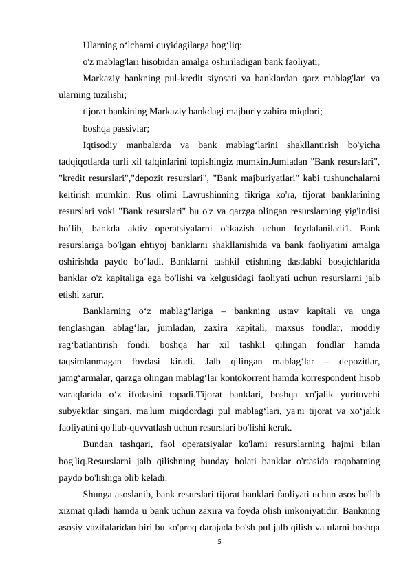 Ularning o‘lchami quyidagilarga bog‘liq:
o'z mablag'lari hisobidan amalga oshiriladigan bank faoliyati;
Markaziy bankning pul-kredit siyosati va banklardan qarz mablag'lari va
ularning tuzilishi;
tijorat bankining Markaziy bankdagi majburiy zahira miqdori;
boshqa passivlar;
Iqtisodiy  manbalarda  va  bank  mablag‘larini  shakllantirish  bo'yicha
tadqiqotlarda turli xil talqinlarini topishingiz mumkin.Jumladan "Bank resurslari",
"kredit resurslari","depozit resurslari", "Bank majburiyatlari" kabi tushunchalarni
keltirish  mumkin.  Rus  olimi  Lavrushinning  fikriga  ko'ra,  tijorat  banklarining
resurslari yoki "Bank resurslari" bu o'z va qarzga olingan resurslarning yig'indisi
bo‘lib,  bankda  aktiv  operatsiyalarni  o'tkazish  uchun  foydalaniladi1.  Bank
resurslariga bo'lgan ehtiyoj banklarni shakllanishida va bank faoliyatini amalga
oshirishda  paydo  bo‘ladi.  Banklarni  tashkil  etishning  dastlabki  bosqichlarida
banklar o'z kapitaliga ega bo'lishi va kelgusidagi faoliyati uchun resurslarni jalb
etishi zarur.
Banklarning  o‘z  mablag‘lariga  –  bankning  ustav  kapitali  va  unga
tenglashgan  ablag‘lar,  jumladan,  zaxira  kapitali,  maxsus  fondlar,  moddiy
rag‘batlantirish  fondi,  boshqa  har  xil  tashkil  qilingan  fondlar  hamda
taqsimlanmagan  foydasi  kiradi.  Jalb  qilingan  mablag‘lar  –  depozitlar,
jamg‘armalar, qarzga olingan mablag‘lar kontokorrent hamda korrespondent hisob
varaqlarida  o‘z  ifodasini  topadi.Tijorat  banklari,  boshqa  xo'jalik  yurituvchi
subyektlar singari, ma'lum miqdordagi pul mablag‘lari, ya'ni tijorat va xo‘jalik
faoliyatini qo'llab-quvvatlash uchun resurslari bo'lishi kerak. 
Bundan  tashqari,  faol  operatsiyalar  ko'lami  resurslarning  hajmi  bilan
bog'liq.Resurslarni  jalb  qilishning  bunday  holati  banklar  o'rtasida  raqobatning
paydo bo'lishiga olib keladi. 
Shunga asoslanib, bank resurslari tijorat banklari faoliyati uchun asos bo'lib
xizmat qiladi hamda u bank uchun zaxira va foyda olish imkoniyatidir. Bankning
asosiy vazifalaridan biri bu ko'proq darajada bo'sh pul jalb qilish va ularni boshqa
5

