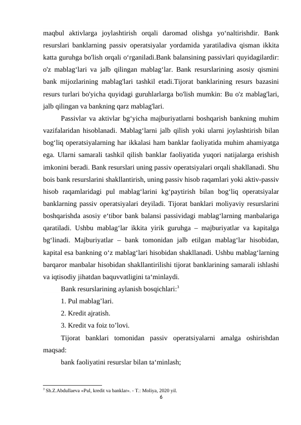 maqbul  aktivlarga  joylashtirish  orqali  daromad  olishga  yo‘naltirishdir.  Bank
resurslari banklarning passiv operatsiyalar yordamida yaratiladiva qisman ikkita
katta guruhga bo'lish orqali o‘rganiladi.Bank balansining passivlari quyidagilardir:
o'z mablag‘lari va jalb qilingan mablag‘lar. Bank resurslarining asosiy qismini
bank mijozlarining mablag'lari tashkil etadi.Tijorat banklarining resurs bazasini
resurs turlari bo'yicha quyidagi guruhlarlarga bo'lish mumkin: Bu o'z mablag'lari,
jalb qilingan va bankning qarz mablag'lari.
Passivlar va aktivlar bg‘yicha majburiyatlarni boshqarish bankning muhim
vazifalaridan hisoblanadi. Mablag‘larni jalb qilish yoki ularni joylashtirish bilan
bog‘liq operatsiyalarning har ikkalasi ham banklar faoliyatida muhim ahamiyatga
ega. Ularni samarali tashkil qilish banklar faoliyatida yuqori natijalarga erishish
imkonini beradi. Bank resurslari uning passiv operatsiyalari orqali shakllanadi. Shu
bois bank resurslarini shakllantirish, uning passiv hisob raqamlari yoki aktiv-passiv
hisob  raqamlaridagi  pul  mablag‘larini  kg‘paytirish  bilan  bog‘liq  operatsiyalar
banklarning passiv operatsiyalari deyiladi. Tijorat banklari moliyaviy resurslarini
boshqarishda asosiy e‘tibor bank balansi passividagi mablag‘larning manbalariga
qaratiladi. Ushbu mablag‘lar ikkita yirik guruhga – majburiyatlar va kapitalga
bg‘linadi.  Majburiyatlar  –  bank  tomonidan  jalb  etilgan  mablag‘lar  hisobidan,
kapital esa bankning o‘z mablag‘lari hisobidan shakllanadi. Ushbu mablag‘larning
barqaror manbalar hisobidan shakllantirilishi tijorat banklarining samarali ishlashi
va iqtisodiy jihatdan baquvvatligini ta‘minlaydi.
Bank resurslarining aylanish bosqichlari:3
1. Pul mablag’lari.
2. Kredit ajratish.
3. Kredit va foiz to’lovi.
Tijorat  banklari  tomonidan  passiv  operatsiyalarni  amalga  oshirishdan
maqsad:
bank faoliyatini resurslar bilan ta‘minlash;
3 Sh.Z.Abdullaеva «Pul, krеdit va banklar». - T.: Moliya, 2020 yil.
6
