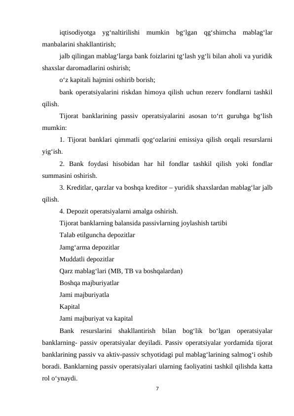 iqtisodiyotga  yg‘naltirilishi  mumkin  bg‘lgan  qg‘shimcha  mablag‘lar
manbalarini shakllantirish;
jalb qilingan mablag‘larga bank foizlarini tg‘lash yg‘li bilan aholi va yuridik
shaxslar daromadlarini oshirish;
o‘z kapitali hajmini oshirib borish;
bank operatsiyalarini riskdan himoya qilish uchun rezerv fondlarni tashkil
qilish.
Tijorat  banklarining passiv  operatsiyalarini  asosan  to‘rt  guruhga  bg‘lish
mumkin:
1. Tijorat banklari qimmatli qog‘ozlarini emissiya qilish orqali resurslarni
yig‘ish.
2.  Bank  foydasi  hisobidan  har  hil  fondlar  tashkil  qilish  yoki  fondlar
summasini oshirish.
3. Kreditlar, qarzlar va boshqa kreditor – yuridik shaxslardan mablag‘lar jalb
qilish.
4. Depozit operatsiyalarni amalga oshirish.
Tijorat banklarning balansida passivlarning joylashish tartibi
Talab etilguncha depozitlar
Jamg‘arma depozitlar
Muddatli depozitlar
Qarz mablag‘lari (MB, TB va boshqalardan)
Boshqa majburiyatlar
Jami majburiyatla
Kapital
Jami majburiyat va kapital
Bank  resurslarini  shakllantirish  bilan  bog‘lik  bo‘lgan  operatsiyalar
banklarning- passiv operatsiyalar deyiladi. Passiv operatsiyalar yordamida tijorat
banklarining passiv va aktiv-passiv schyotidagi pul mablag‘larining salmog‘i oshib
boradi. Banklarning passiv operatsiyalari ularning faoliyatini tashkil qilishda katta
rol o‘ynaydi.
7
