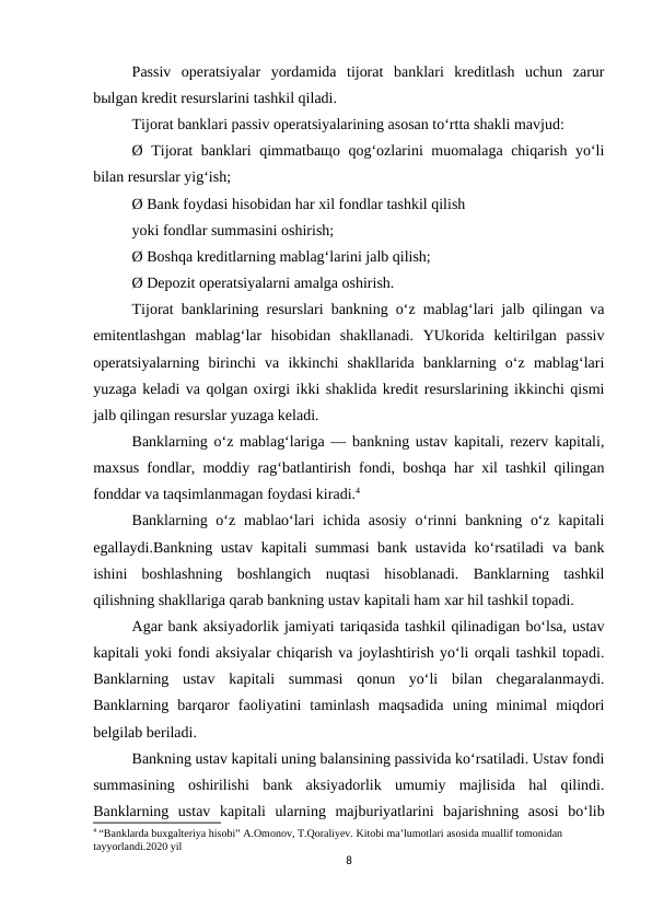 Passiv  operatsiyalar  yordamida  tijorat  banklari  kreditlash  uchun  zarur
bыlgan kredit resurslarini tashkil qiladi.
Tijorat banklari passiv operatsiyalarining asosan to‘rtta shakli mavjud:
Ø Tijorat banklari qimmatbaщo qog‘ozlarini muomalaga chiqarish yo‘li
bilan resurslar yig‘ish;
Ø Bank foydasi hisobidan har xil fondlar tashkil qilish
yoki fondlar summasini oshirish;
Ø Boshqa kreditlarning mablag‘larini jalb qilish;
Ø Depozit operatsiyalarni amalga oshirish.
Tijorat banklarining resurslari bankning o‘z mablag‘lari jalb qilingan va
emitentlashgan  mablag‘lar  hisobidan  shakllanadi.  YUkorida  keltirilgan  passiv
operatsiyalarning  birinchi  va  ikkinchi  shakllarida  banklarning  o‘z  mablag‘lari
yuzaga keladi va qolgan oxirgi ikki shaklida kredit resurslarining ikkinchi qismi
jalb qilingan resurslar yuzaga keladi.
Banklarning o‘z mablag‘lariga — bankning ustav kapitali, rezerv kapitali,
maxsus fondlar, moddiy rag‘batlantirish fondi, boshqa har xil tashkil qilingan
fonddar va taqsimlanmagan foydasi kiradi.4
Banklarning o‘z mablao‘lari  ichida asosiy  o‘rinni bankning o‘z kapitali
egallaydi.Bankning ustav kapitali summasi bank ustavida ko‘rsatiladi va bank
ishini  boshlashning  boshlangich  nuqtasi  hisoblanadi.  Banklarning  tashkil
qilishning shakllariga qarab bankning ustav kapitali ham xar hil tashkil topadi.
Agar bank aksiyadorlik jamiyati tariqasida tashkil qilinadigan bo‘lsa, ustav
kapitali yoki fondi aksiyalar chiqarish va joylashtirish yo‘li orqali tashkil topadi.
Banklarning  ustav  kapitali  summasi  qonun  yo‘li  bilan  chegaralanmaydi.
Banklarning  barqaror  faoliyatini  taminlash  maqsadida  uning  minimal  miqdori
belgilab beriladi.
Bankning ustav kapitali uning balansining passivida ko‘rsatiladi. Ustav fondi
summasining  oshirilishi  bank  aksiyadorlik  umumiy  majlisida  hal  qilindi.
Banklarning  ustav  kapitali  ularning  majburiyatlarini  bajarishning  asosi  bo‘lib
4 “Banklarda buxgalteriya hisobi” A.Omonov, T.Qoraliyev. Kitobi ma’lumotlari asosida muallif tomonidan 
tayyorlandi.2020 yil
8

