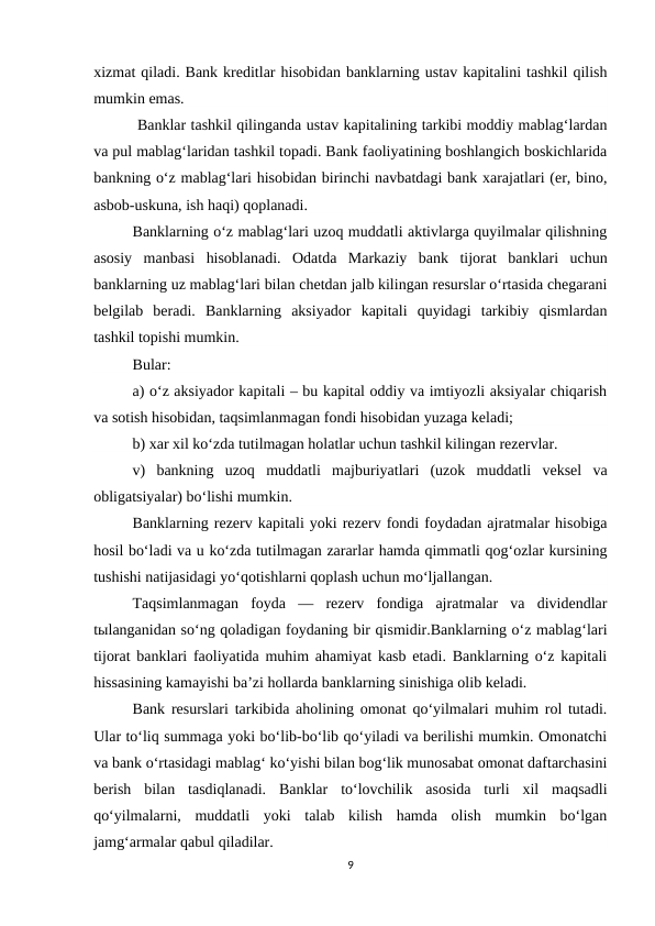 xizmat qiladi. Bank kreditlar hisobidan banklarning ustav kapitalini tashkil qilish
mumkin emas.
 Banklar tashkil qilinganda ustav kapitalining tarkibi moddiy mablag‘lardan
va pul mablag‘laridan tashkil topadi. Bank faoliyatining boshlangich boskichlarida
bankning o‘z mablag‘lari hisobidan birinchi navbatdagi bank xarajatlari (er, bino,
asbob-uskuna, ish haqi) qoplanadi.
Banklarning o‘z mablag‘lari uzoq muddatli aktivlarga quyilmalar qilishning
asosiy  manbasi  hisoblanadi.  Odatda  Markaziy  bank  tijorat  banklari  uchun
banklarning uz mablag‘lari bilan chetdan jalb kilingan resurslar o‘rtasida chegarani
belgilab  beradi.  Banklarning  aksiyador  kapitali  quyidagi  tarkibiy  qismlardan
tashkil topishi mumkin.
Bular:
a) o‘z aksiyador kapitali – bu kapital oddiy va imtiyozli aksiyalar chiqarish
va sotish hisobidan, taqsimlanmagan fondi hisobidan yuzaga keladi;
b) xar xil ko‘zda tutilmagan holatlar uchun tashkil kilingan rezervlar.
v)  bankning  uzoq  muddatli  majburiyatlari  (uzok  muddatli  veksel  va
obligatsiyalar) bo‘lishi mumkin.
Banklarning rezerv kapitali yoki rezerv fondi foydadan ajratmalar hisobiga
hosil bo‘ladi va u ko‘zda tutilmagan zararlar hamda qimmatli qog‘ozlar kursining
tushishi natijasidagi yo‘qotishlarni qoplash uchun mo‘ljallangan.
Taqsimlanmagan  foyda  —  rezerv  fondiga  ajratmalar  va  dividendlar
tыlanganidan so‘ng qoladigan foydaning bir qismidir.Banklarning o‘z mablag‘lari
tijorat banklari faoliyatida muhim ahamiyat kasb etadi. Banklarning o‘z kapitali
hissasining kamayishi ba’zi hollarda banklarning sinishiga olib keladi.
Bank resurslari tarkibida aholining omonat qo‘yilmalari muhim rol tutadi.
Ular to‘liq summaga yoki bo‘lib-bo‘lib qo‘yiladi va berilishi mumkin. Omonatchi
va bank o‘rtasidagi mablag‘ ko‘yishi bilan bog‘lik munosabat omonat daftarchasini
berish  bilan  tasdiqlanadi.  Banklar  to‘lovchilik  asosida  turli  xil  maqsadli
qo‘yilmalarni,  muddatli  yoki  talab  kilish  hamda  olish  mumkin  bo‘lgan
jamg‘armalar qabul qiladilar.
9
