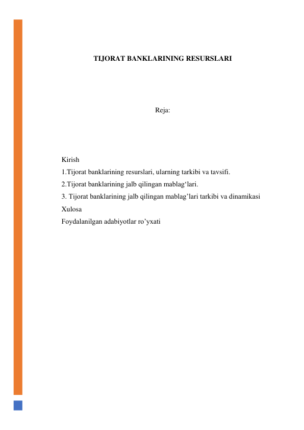  
 
TIJORAT BANKLARINING RESURSLARI 
 
 
 
Reja: 
 
 
 
Kirish 
1.Tijorat banklarining resurslari, ularning tarkibi va tavsifi. 
2.Tijorat banklarining jalb qilingan mablag‘lari. 
3. Tijorat banklarining jalb qilingan mablag’lari tarkibi va dinamikasi 
Xulosa 
Foydalanilgan adabiyotlar ro’yxati 
 
 
 
 
 
 
 
 
 
 
 
 
 
 
