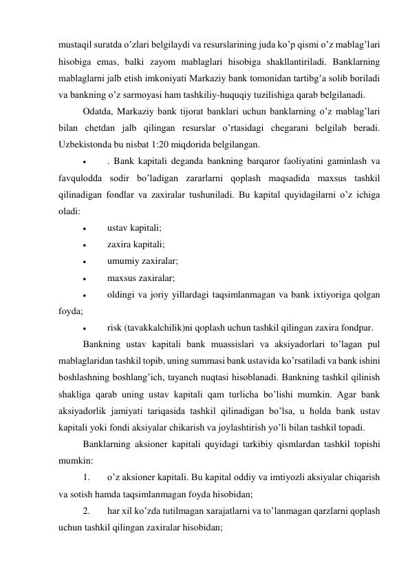 mustaqil suratda o’zlari belgilaydi va resurslarining juda ko’p qismi o’z mablag’lari 
hisobiga emas, balki zayom mablaglari hisobiga shakllantiriladi. Banklarning 
mablaglarni jalb etish imkoniyati Markaziy bank tomonidan tartibg’a solib boriladi 
va bankning o’z sarmoyasi ham tashkiliy-huquqiy tuzilishiga qarab belgilanadi. 
Odatda, Markaziy bank tijorat banklari uchun banklarning o’z mablag’lari 
bilan chetdan jalb qilingan resurslar o’rtasidagi chegarani belgilab beradi. 
Uzbekistonda bu nisbat 1:20 miqdorida belgilangan. 
 
. Bank kapitali deganda bankning barqaror faoliyatini gaminlash va 
favqulodda sodir bo’ladigan zararlarni qoplash maqsadida maxsus tashkil 
qilinadigan fondlar va zaxiralar tushuniladi. Bu kapital quyidagilarni o’z ichiga 
oladi: 
 
ustav kapitali; 
 
zaxira kapitali; 
 
umumiy zaxiralar; 
 
maxsus zaxiralar; 
 
oldingi va joriy yillardagi taqsimlanmagan va bank ixtiyoriga qolgan 
foyda; 
 
risk (tavakkalchilik)ni qoplash uchun tashkil qilingan zaxira fondpar. 
Bankning ustav kapitali bank muassislari va aksiyadorlari to’lagan pul 
mablaglaridan tashkil topib, uning summasi bank ustavida ko’rsatiladi va bank ishini 
boshlashning boshlang’ich, tayanch nuqtasi hisoblanadi. Bankning tashkil qilinish 
shakliga qarab uning ustav kapitali qam turlicha bo’lishi mumkin. Agar bank 
aksiyadorlik jamiyati tariqasida tashkil qilinadigan bo’lsa, u holda bank ustav 
kapitali yoki fondi aksiyalar chikarish va joylashtirish yo’li bilan tashkil topadi. 
Banklarning aksioner kapitali quyidagi tarkibiy qismlardan tashkil topishi 
mumkin: 
1. 
o’z aksioner kapitali. Bu kapital oddiy va imtiyozli aksiyalar chiqarish 
va sotish hamda taqsimlanmagan foyda hisobidan; 
2. 
har xil ko’zda tutilmagan xarajatlarni va to’lanmagan qarzlarni qoplash 
uchun tashkil qilingan zaxiralar hisobidan; 
