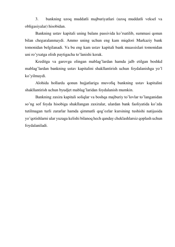 3. 
bankning uzoq muddatli majburiyatlari (uzoq muddatli veksel va 
obligasiyalar) hisobidan. 
Bankning ustav kapitali uning balans passivida ko’rsatilib, summasi qonun 
bilan chegaralanmaydi. Ammo uning uchun eng kam miqdori Markaziy bank 
tomonidan belgilanadi. Va bu eng kam ustav kapitali bank muassislari tomonidan 
uni ro’yxatga olish paytigacha to’lanishi kerak. 
Kreditga va garovga olingan mablag’lardan hamda jalb etilgan boshkd 
mablag’lardan bankning ustav kapitalini shakllantirish uchun foydalanishga yo’l 
ko’yilmaydi. 
Alohida hollarda qonun hujjatlariga muvofiq bankning ustav kapitalini 
shakllantirish uchun byudjet mablag’laridan foydalanish mumkin. 
Bankning zaxira kapitali soliqlar va boshqa majburiy to’lovlar to’langanidan 
so’ng sof foyda hisobiga shakllangan zaxiralar, ulardan bank faoliyatida ko’zda 
tutilmagan turli zararlar hamda qimmatli qog’ozlar kursining tushishi natijasida 
yo’qotishlarni ular yuzaga kelishi bilanoq hech qanday cheklashlarsiz qoplash uchun 
foydalaniladi. 
 
 
 
 
 
 
 
 
 
 
 
 
 
 
