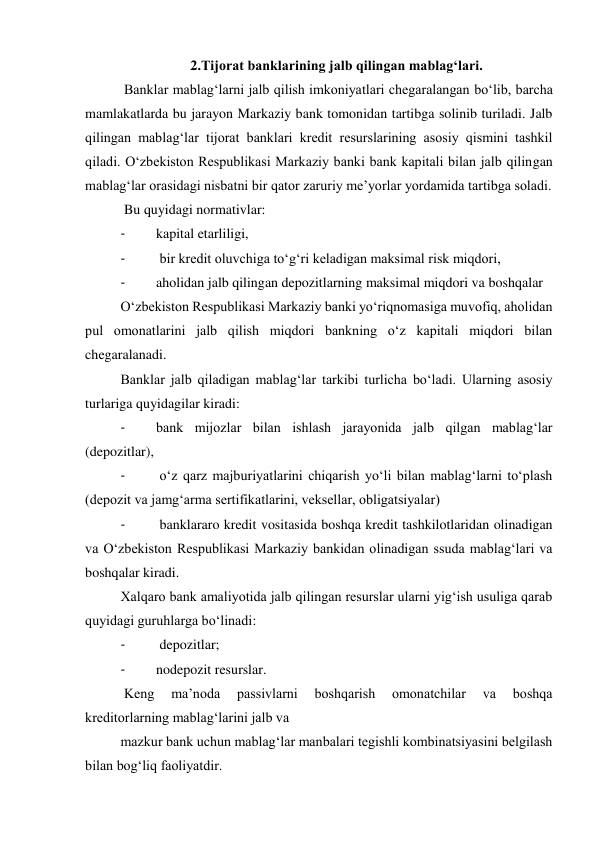 2.Tijorat banklarining jalb qilingan mablag‘lari. 
 Banklar mablag‘larni jalb qilish imkoniyatlari chegaralangan bo‘lib, barcha 
mamlakatlarda bu jarayon Markaziy bank tomonidan tartibga solinib turiladi. Jalb 
qilingan mablag‘lar tijorat banklari kredit resurslarining asosiy qismini tashkil 
qiladi. O‘zbekiston Respublikasi Markaziy banki bank kapitali bilan jalb qilingan 
mablag‘lar orasidagi nisbatni bir qator zaruriy me’yorlar yordamida tartibga soladi. 
 Bu quyidagi normativlar: 
- 
kapital etarliligi, 
- 
 bir kredit oluvchiga to‘g‘ri keladigan maksimal risk miqdori, 
- 
aholidan jalb qilingan depozitlarning maksimal miqdori va boshqalar 
O‘zbekiston Respublikasi Markaziy banki yo‘riqnomasiga muvofiq, aholidan 
pul omonatlarini jalb qilish miqdori bankning o‘z kapitali miqdori bilan 
chegaralanadi. 
Banklar jalb qiladigan mablag‘lar tarkibi turlicha bo‘ladi. Ularning asosiy 
turlariga quyidagilar kiradi: 
- 
bank mijozlar bilan ishlash jarayonida jalb qilgan mablag‘lar 
(depozitlar), 
- 
 o‘z qarz majburiyatlarini chiqarish yo‘li bilan mablag‘larni to‘plash 
(depozit va jamg‘arma sertifikatlarini, veksellar, obligatsiyalar) 
- 
 banklararo kredit vositasida boshqa kredit tashkilotlaridan olinadigan 
va O‘zbekiston Respublikasi Markaziy bankidan olinadigan ssuda mablag‘lari va 
boshqalar kiradi. 
Xalqaro bank amaliyotida jalb qilingan resurslar ularni yig‘ish usuliga qarab 
quyidagi guruhlarga bo‘linadi: 
- 
 depozitlar; 
- 
nodepozit resurslar. 
 Keng 
ma’noda 
passivlarni 
boshqarish 
omonatchilar 
va 
boshqa 
kreditorlarning mablag‘larini jalb va 
mazkur bank uchun mablag‘lar manbalari tegishli kombinatsiyasini belgilash 
bilan bog‘liq faoliyatdir. 
