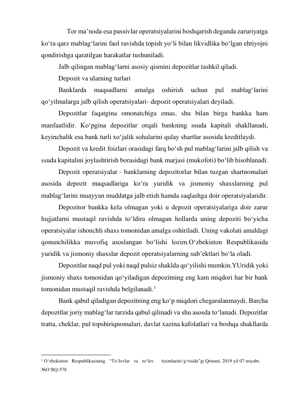      Tor ma’noda esa passivlar operatsiyalarini boshqarish deganda zaruriyatga 
ko‘ra qarz mablag‘larini faol ravishda topish yo‘li bilan likvidlika bo‘lgan ehtiyojni 
qondirishga qaratilgan harakatlar tushuniladi. 
Jalb qilingan mablag‘larni asosiy qismini depozitlar tashkil qiladi. 
Depozit va ularning turlari 
Banklarda 
maqsadlarni 
amalga 
oshirish 
uchun 
pul 
mablag‘larini 
qo‘yilmalarga jalb qilish operatsiyalari- depozit operatsiyalari deyiladi. 
Depozitlar faqatgina omonatchiga emas, shu bilan birga bankka ham 
manfaatlidir. Ko‘pgina depozitlar orqali bankning ssuda kapitali shakllanadi, 
keyinchalik esa bank turli xo‘jalik sohalarini qulay shartlar asosida kreditlaydi. 
Depozit va kredit foizlari orasidagi farq bo‘sh pul mablag‘larini jalb qilish va 
ssuda kapitalini joylashtirish borasidagi bank marjasi (mukofoti) bo‘lib hisoblanadi. 
Depozit operatsiyalar - banklarning depozitorlar bilan tuzgan shartnomalari 
asosida depozit maqsadlariga ko‘ra yuridik va jismoniy shaxslarning pul 
mablag‘larini muayyan muddatga jalb etish hamda saqlashga doir operatsiyalaridir. 
Depozitor bankka kela olmagan yoki u depozit operatsiyalariga doir zarur 
hujjatlarni mustaqil ravishda to‘ldira olmagan hollarda uning depoziti bo‘yicha 
operatsiyalar ishonchli shaxs tomonidan amalga oshiriladi. Uning vakolati amaldagi 
qonunchilikka muvofiq asoslangan bo‘lishi lozim.O‘zbekiston Respublikasida 
yuridik va jismoniy shaxslar depozit operatsiyalarning sub’ektlari bo‘la oladi. 
Depozitlar naqd pul yoki naqd pulsiz shaklda qo‘yilishi mumkin.YUridik yoki 
jismoniy shaxs tomonidan qo‘yiladigan depozitning eng kam miqdori har bir bank 
tomonidan mustaqil ravishda belgilanadi.1 
Bank qabul qiladigan depozitning eng ko‘p miqdori chegaralanmaydi. Barcha 
depozitlar joriy mablag‘lar tarzida qabul qilinadi va shu asosda to‘lanadi. Depozitlar 
tratta, cheklar, pul topshiriqnomalari, davlat xazina kafolatlari va boshqa shakllarda 
                                           
1 O‘zbekiston Respublikasining “To‘lovlar va to‘lov 
tizimlari to‘g‘risida”gi Qonuni. 2019 yil 07 noyabr, 
№O‘RQ-578 
 
