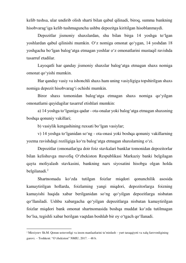 kelib tushsa, ular undirib olish sharti bilan qabul qilinadi, biroq, summa bankning 
hisobvarag‘iga kelib tushmaguncha ushbu depozitga kiritilgan hisoblanmaydi. 
Depozitlar jismoniy shaxslardan, shu bilan birga 14 yoshga to‘lgan 
yoshlardan qabul qilinishi mumkin. O‘z nomiga omonat qo‘ygan, 14 yoshdan 18 
yoshgacha bo‘lgan balog‘atga etmagan yoshlar o‘z omonatlarini mustaqil ravishda 
tasarruf etadilar. 
Layoqatli har qanday jismoniy shaxslar balog‘atga etmagan shaxs nomiga 
omonat qo‘yishi mumkin. 
Har qanday vasiy va ishonchli shaxs ham uning vasiyligiga topshirilgan shaxs 
nomiga depozit hisobvarag‘i ochishi mumkin. 
Biror shaxs tomonidan balog‘atga etmagan shaxs nomiga qo‘yilgan 
omonatlarni quyidagilar tasarruf etishlari mumkin: 
a) 14 yoshga to‘lguniga qadar - ota-onalar yoki balog‘atga etmagan shaxsning 
boshqa qonuniy vakillari; 
b) vasiylik kengashining ruxsati bo‘lgan vasiylar; 
v) 14 yoshga to‘lganidan so‘ng - ota-onasi yoki boshqa qonuniy vakillarning 
yozma ravishdagi roziligiga ko‘ra balog‘atga etmagan shaxslarning o‘zi. 
Depozitlar (omonatlar)ga doir foiz stavkalari banklar tomonidan depozitorlar 
bilan kelishuvga muvofiq O‘zbekiston Respublikasi Markaziy banki belgilagan 
qayta moliyalash stavkasini, bankning narx siyosatini hisobga olgan holda 
belgilanadi.2 
Shartnomada 
ko‘zda 
tutilgan foizlar 
miqdori qonunchilik asosida 
kamaytirilgan hollarda, foizlarning yangi miqdori, depozitorlarga foizning 
kamayishi haqida xabar berilganidan so‘ng qo‘yilgan depozitlarga nisbatan 
qo‘llaniladi. Ushbu xabargacha qo‘yilgan depozitlarga nisbatan kamaytirilgan 
foizlar miqdori bank omonat shartnomasida boshqa muddat ko‘zda tutilmagan 
bo‘lsa, tegishli xabar berilgan vaqtdan boshlab bir oy o‘tgach qo‘llanadi. 
                                           
2 Mirziyoev Sh.M. Qonun ustuvorligi va inson manfaatlarini ta’minlash – yurt taraqqiyoti va xalq farovonligining 
garovi. – Toshkent: “O‘zbekiston” NMIU, 2017. – 48 b. 
 
