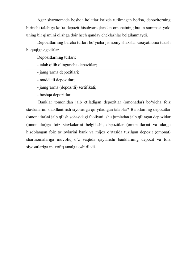 Agar shartnomada boshqa holatlar ko‘zda tutilmagan bo‘lsa, depozitorning 
birinchi talabiga ko‘ra depozit hisobvaraqlaridan omonatning butun summasi yoki 
uning bir qismini olishga doir hech qanday cheklashlar belgilanmaydi. 
Depozitlarning barcha turlari bo‘yicha jismoniy shaxslar vasiyatnoma tuzish 
huquqiga egadirlar. 
Depozitlarning turlari: 
- talab qilib olinguncha depozitlar; 
- jamg‘arma depozitlari; 
- muddatli depozitlar; 
- jamg‘arma (depozitli) sertifikati; 
- boshqa depozitlar. 
 Banklar tomonidan jalb etiladigan depozitlar (omonatlar) bo‘yicha foiz 
stavkalarini shakllantirish siyosatiga qo‘yiladigan talablar* Banklarning depozitlar 
(omonatlar)ni jalb qilish sohasidagi faoliyati, shu jumladan jalb qilingan depozitlar 
(omonatlar)ga foiz stavkalarini belgilashi, depozitlar (omonatlar)ni va ularga 
hisoblangan foiz to‘lovlarini bank va mijoz o‘rtasida tuzilgan depozit (omonat) 
shartnomalariga muvofiq o‘z vaqtida qaytarishi banklarning depozit va foiz 
siyosatlariga muvofiq amalga oshiriladi.  
     
 
 
