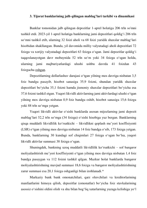 3. Tijorat banklarining jalb qilingan mablag’lari tarkibi va dinamikasi 
 
Banklar tomonidan jalb qilingan depozitlar 1-aprel holatiga 206 trln so'mni 
tashkil etdi. 2023-yil 1-aprel holatiga banklarning jami depozitlari qoldig‘i 206 trln 
so‘mni tashkil etib, ularning 32 foizi aholi va 68 foizi yuridik shaxslar mablag‘lari 
hisobidan shakllangan. Bunda, yil davomida milliy valyutadagi aholi depozitlari 72 
foizga va xorijiy valyutadagi depozitlari 63 foizga o‘sgan. Jami depozitlar qoldig‘i 
taqqoslanayotgan davr mobaynida 52 trln so‘m yoki 34 foizga o‘sgan holda, 
ularning 
jami 
majburiyatlardagi 
ulushi 
ushbu 
davrda 
41 
foizdan 
43 
foizgacha oshgan.  
Depozitlarning dollarlashuv darajasi o‘tgan yilning mos davriga nisbatan 3,5 
foiz bandga pasayib, hisobot sanasiga 35,9 foizni, shundan yuridik shaxslar 
depozitlari bo‘yicha 35,1 foizni hamda jismoniy shaxslar depozitlari bo‘yicha esa 
37,6 foizni tashkil etgan. Yuqori likvidli aktivlarning jami aktivlardagi ulushi o‘tgan 
yilning mos davriga nisbatan 0,9 foiz bandga oshib, hisobot sanasiga 15,6 foizga 
yoki 88 trln so‘mga yetgan.  
Yuqori likvidli aktivlar o‘sishi banklarda asosan mijozlarning jami depozit 
mablag‘lari 52,2 trln so‘mga (34 foizga) o‘sishi hisobiga yuz bergan. Banklarning 
qisqa muddatli likvidlilik ko‘rsatkichi – likvidlikni qoplash me’yori koeffisiyenti 
(LSR) o‘tgan yilning mos davriga nisbatan 14 foiz bandga o‘sib, 173 foizga yetgan. 
Bunda, banklarning 30 kundagi sof chiqimlari 27 foizga o‘sgan bo‘lsa, yuqori 
likvidli aktivlar summasi 38 foizga o‘sgan.  
Shuningdek, bankning uzoq muddatli likvidlilik ko‘rsatkichi – sof barqaror 
moliyalashtirish me’yori koeffisiyenti o‘tgan yilning mos davriga nisbatan 1,4 foiz 
bandga pasaygan va 112 foizni tashkil qilgan. Mazkur holat banklarda barqaror 
moliyalashtirishning mavjud summasi 18,6 foizga va barqaror moliyalashtirishning 
zarur summasi esa 20,1 foizga oshganligi bilan izohlanadi.* 
Markaziy bank bank omonatchilari, qarz oluvchilari va kreditorlarining 
manfaatlarini himoya qilish, depozitlar (omonatlar) bo‘yicha foiz stavkalarining 
asossiz o‘sishini oldini olish va shu bilan bog‘liq xatarlarning yuzaga kelishiga yo‘l 
