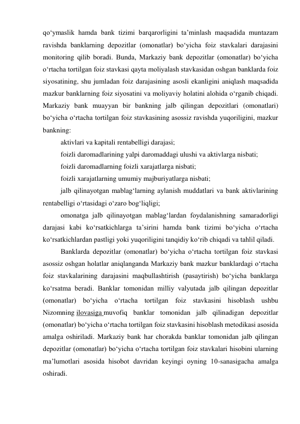 qo‘ymaslik hamda bank tizimi barqarorligini ta’minlash maqsadida muntazam 
ravishda banklarning depozitlar (omonatlar) bo‘yicha foiz stavkalari darajasini 
monitoring qilib boradi. Bunda, Markaziy bank depozitlar (omonatlar) bo‘yicha 
o‘rtacha tortilgan foiz stavkasi qayta moliyalash stavkasidan oshgan banklarda foiz 
siyosatining, shu jumladan foiz darajasining asosli ekanligini aniqlash maqsadida 
mazkur banklarning foiz siyosatini va moliyaviy holatini alohida o‘rganib chiqadi. 
Markaziy bank muayyan bir bankning jalb qilingan depozitlari (omonatlari) 
bo‘yicha o‘rtacha tortilgan foiz stavkasining asossiz ravishda yuqoriligini, mazkur 
bankning: 
aktivlari va kapitali rentabelligi darajasi;     
foizli daromadlarining yalpi daromaddagi ulushi va aktivlarga nisbati; 
foizli daromadlarning foizli xarajatlarga nisbati; 
foizli xarajatlarning umumiy majburiyatlarga nisbati; 
jalb qilinayotgan mablag‘larning aylanish muddatlari va bank aktivlarining 
rentabelligi o‘rtasidagi o‘zaro bog‘liqligi; 
omonatga jalb qilinayotgan mablag‘lardan foydalanishning samaradorligi 
darajasi kabi ko‘rsatkichlarga ta’sirini hamda bank tizimi bo‘yicha o‘rtacha 
ko‘rsatkichlardan pastligi yoki yuqoriligini tanqidiy ko‘rib chiqadi va tahlil qiladi. 
Banklarda depozitlar (omonatlar) bo‘yicha o‘rtacha tortilgan foiz stavkasi 
asossiz oshgan holatlar aniqlanganda Markaziy bank mazkur banklardagi o‘rtacha 
foiz stavkalarining darajasini maqbullashtirish (pasaytirish) bo‘yicha banklarga 
ko‘rsatma beradi. Banklar tomonidan milliy valyutada jalb qilingan depozitlar 
(omonatlar) bo‘yicha o‘rtacha tortilgan foiz stavkasini hisoblash ushbu 
Nizomning ilovasiga muvofiq banklar tomonidan jalb qilinadigan depozitlar 
(omonatlar) bo‘yicha o‘rtacha tortilgan foiz stavkasini hisoblash metodikasi asosida 
amalga oshiriladi. Markaziy bank har chorakda banklar tomonidan jalb qilingan 
depozitlar (omonatlar) bo‘yicha o‘rtacha tortilgan foiz stavkalari hisobini ularning 
ma’lumotlari asosida hisobot davridan keyingi oyning 10-sanasigacha amalga 
oshiradi. 
