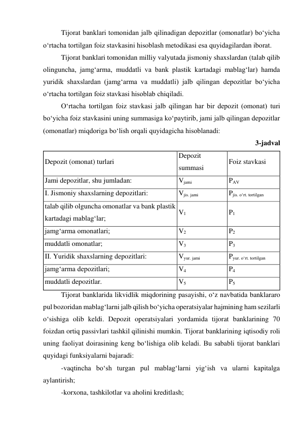 Tijorat banklari tomonidan jalb qilinadigan depozitlar (omonatlar) bo‘yicha 
o‘rtacha tortilgan foiz stavkasini hisoblash metodikasi esa quyidagilardan iborat. 
Tijorat banklari tomonidan milliy valyutada jismoniy shaxslardan (talab qilib 
olinguncha, jamg‘arma, muddatli va bank plastik kartadagi mablag‘lar) hamda 
yuridik shaxslardan (jamg‘arma va muddatli) jalb qilingan depozitlar bo‘yicha 
o‘rtacha tortilgan foiz stavkasi hisoblab chiqiladi. 
O‘rtacha tortilgan foiz stavkasi jalb qilingan har bir depozit (omonat) turi 
bo‘yicha foiz stavkasini uning summasiga ko‘paytirib, jami jalb qilingan depozitlar 
(omonatlar) miqdoriga bo‘lish orqali quyidagicha hisoblanadi: 
3-jadval 
Depozit (omonat) turlari 
Depozit 
summasi 
Foiz stavkasi 
Jami depozitlar, shu jumladan: 
Vjami 
PAV 
I. Jismoniy shaxslarning depozitlari: 
Vjis. jami 
Pjis. o‘rt. tortilgan 
talab qilib olguncha omonatlar va bank plastik 
kartadagi mablag‘lar; 
V1 
P1 
jamg‘arma omonatlari; 
V2 
P2 
muddatli omonatlar; 
V3 
P3 
II. Yuridik shaxslarning depozitlari: 
Vyur. jami 
Pyur. o‘rt. tortilgan 
jamg‘arma depozitlari; 
V4 
P4 
muddatli depozitlar. 
V5 
P5 
Tijorat banklarida likvidlik miqdorining pasayishi, o‘z navbatida banklararo 
pul bozoridan mablag‘larni jalb qilish bo‘yicha operatsiyalar hajmining ham sezilarli 
o‘sishiga olib keldi. Depozit operatsiyalari yordamida tijorat banklarining 70 
foizdan ortiq passivlari tashkil qilinishi mumkin. Tijorat banklarining iqtisodiy roli 
uning faoliyat doirasining keng bo‘lishiga olib keladi. Bu sababli tijorat banklari 
quyidagi funksiyalarni bajaradi: 
-vaqtincha bo‘sh turgan pul mablag‘larni yig‘ish va ularni kapitalga 
aylantirish; 
-korxona, tashkilotlar va aholini kreditlash; 
