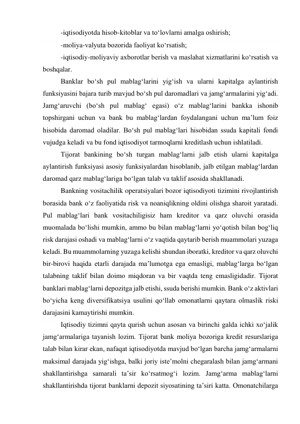 -iqtisodiyotda hisob-kitoblar va to‘lovlarni amalga oshirish; 
-moliya-valyuta bozorida faoliyat ko‘rsatish; 
-iqtisodiy-moliyaviy axborotlar berish va maslahat xizmatlarini ko‘rsatish va 
boshqalar. 
Banklar bo‘sh pul mablag‘larini yig‘ish va ularni kapitalga aylantirish 
funksiyasini bajara turib mavjud bo‘sh pul daromadlari va jamg‘armalarini yig‘adi. 
Jamg‘aruvchi (bo‘sh pul mablag‘ egasi) o‘z mablag‘larini bankka ishonib 
topshirgani uchun va bank bu mablag‘lardan foydalangani uchun ma’lum foiz 
hisobida daromad oladilar. Bo‘sh pul mablag‘lari hisobidan ssuda kapitali fondi 
vujudga keladi va bu fond iqtisodiyot tarmoqlarni kreditlash uchun ishlatiladi. 
Tijorat bankining bo‘sh turgan mablag‘larni jalb etish ularni kapitalga 
aylantirish funksiyasi asosiy funksiyalardan hisoblanib, jalb etilgan mablag‘lardan 
daromad qarz mablag‘lariga bo‘lgan talab va taklif asosida shakllanadi. 
Bankning vositachilik operatsiyalari bozor iqtisodiyoti tizimini rivojlantirish 
borasida bank o‘z faoliyatida risk va noaniqlikning oldini olishga sharoit yaratadi. 
Pul mablag‘lari bank vositachiligisiz ham kreditor va qarz oluvchi orasida 
muomalada bo‘lishi mumkin, ammo bu bilan mablag‘larni yo‘qotish bilan bog‘liq 
risk darajasi oshadi va mablag‘larni o‘z vaqtida qaytarib berish muammolari yuzaga 
keladi. Bu muammolarning yuzaga kelishi shundan iboratki, kreditor va qarz oluvchi 
bir-birovi haqida etarli darajada ma’lumotga ega emasligi, mablag‘larga bo‘lgan 
talabning taklif bilan doimo miqdoran va bir vaqtda teng emasligidadir. Tijorat 
banklari mablag‘larni depozitga jalb etishi, ssuda berishi mumkin. Bank o‘z aktivlari 
bo‘yicha keng diversifikatsiya usulini qo‘llab omonatlarni qaytara olmaslik riski 
darajasini kamaytirishi mumkin. 
Iqtisodiy tizimni qayta qurish uchun asosan va birinchi galda ichki xo‘jalik 
jamg‘armalariga tayanish lozim. Tijorat bank moliya bozoriga kredit resurslariga 
talab bilan kirar ekan, nafaqat iqtisodiyotda mavjud bo‘lgan barcha jamg‘armalarni 
maksimal darajada yig‘ishga, balki joriy iste’molni chegaralash bilan jamg‘armani 
shakllantirishga samarali ta’sir ko‘rsatmog‘i lozim. Jamg‘arma mablag‘larni 
shakllantirishda tijorat banklarni depozit siyosatining ta’siri katta. Omonatchilarga 
