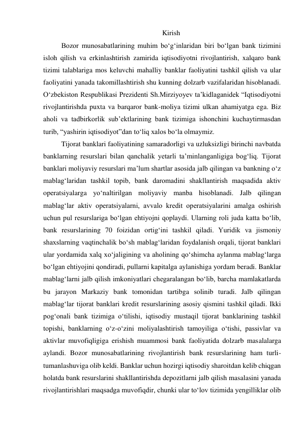 Kirish 
Bozor munosabatlarining muhim bo‘g‘inlaridan biri bo‘lgan bank tizimini 
isloh qilish va erkinlashtirish zamirida iqtisodiyotni rivojlantirish, xalqaro bank 
tizimi talablariga mos keluvchi mahalliy banklar faoliyatini tashkil qilish va ular 
faoliyatini yanada takomillashtirish shu kunning dolzarb vazifalaridan hisoblanadi. 
O‘zbekiston Respublikasi Prezidenti Sh.Mirziyoyev ta’kidlaganidek “Iqtisodiyotni 
rivojlantirishda puxta va barqaror bank-moliya tizimi ulkan ahamiyatga ega. Biz 
aholi va tadbirkorlik sub’ektlarining bank tizimiga ishonchini kuchaytirmasdan 
turib, “yashirin iqtisodiyot”dan to‘liq xalos bo‘la olmaymiz. 
Tijorat banklari faoliyatining samaradorligi va uzluksizligi birinchi navbatda 
banklarning resurslari bilan qanchalik yetarli ta’minlanganligiga bog‘liq. Tijorat 
banklari moliyaviy resurslari ma’lum shartlar asosida jalb qilingan va bankning o‘z 
mablag‘laridan tashkil topib, bank daromadini shakllantirish maqsadida aktiv 
operatsiyalarga yo‘naltirilgan moliyaviy manba hisoblanadi. Jalb qilingan 
mablag‘lar aktiv operatsiyalarni, avvalo kredit operatsiyalarini amalga oshirish 
uchun pul resurslariga bo‘lgan ehtiyojni qoplaydi. Ularning roli juda katta bo‘lib, 
bank resurslarining 70 foizidan ortig‘ini tashkil qiladi. Yuridik va jismoniy 
shaxslarning vaqtinchalik bo‘sh mablag‘laridan foydalanish orqali, tijorat banklari 
ular yordamida xalq xo‘jaligining va aholining qo‘shimcha aylanma mablag‘larga 
bo‘lgan ehtiyojini qondiradi, pullarni kapitalga aylanishiga yordam beradi. Banklar 
mablag‘larni jalb qilish imkoniyatlari chegaralangan bo‘lib, barcha mamlakatlarda 
bu jarayon Markaziy bank tomonidan tartibga solinib turadi. Jalb qilingan 
mablag‘lar tijorat banklari kredit resurslarining asosiy qismini tashkil qiladi. Ikki 
pog‘onali bank tizimiga o‘tilishi, iqtisodiy mustaqil tijorat banklarining tashkil 
topishi, banklarning o‘z-o‘zini moliyalashtirish tamoyiliga o‘tishi, passivlar va 
aktivlar muvofiqligiga erishish muammosi bank faoliyatida dolzarb masalalarga 
aylandi. Bozor munosabatlarining rivojlantirish bank resurslarining ham turli-
tumanlashuviga olib keldi. Banklar uchun hozirgi iqtisodiy sharoitdan kelib chiqgan 
holatda bank resurslarini shakllantirishda depozitlarni jalb qilish masalasini yanada 
rivojlantirishlari maqsadga muvofiqdir, chunki ular to‘lov tizimida yengilliklar olib 
