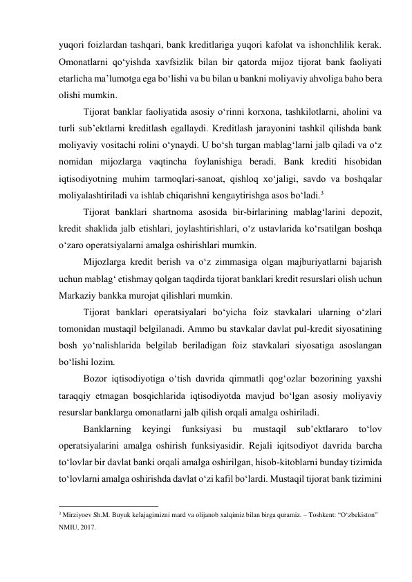 yuqori foizlardan tashqari, bank kreditlariga yuqori kafolat va ishonchlilik kerak. 
Omonatlarni qo‘yishda xavfsizlik bilan bir qatorda mijoz tijorat bank faoliyati 
etarlicha ma’lumotga ega bo‘lishi va bu bilan u bankni moliyaviy ahvoliga baho bera 
olishi mumkin. 
Tijorat banklar faoliyatida asosiy o‘rinni korxona, tashkilotlarni, aholini va 
turli sub’ektlarni kreditlash egallaydi. Kreditlash jarayonini tashkil qilishda bank 
moliyaviy vositachi rolini o‘ynaydi. U bo‘sh turgan mablag‘larni jalb qiladi va o‘z 
nomidan mijozlarga vaqtincha foylanishiga beradi. Bank krediti hisobidan 
iqtisodiyotning muhim tarmoqlari-sanoat, qishloq xo‘jaligi, savdo va boshqalar 
moliyalashtiriladi va ishlab chiqarishni kengaytirishga asos bo‘ladi.3 
Tijorat banklari shartnoma asosida bir-birlarining mablag‘larini depozit, 
kredit shaklida jalb etishlari, joylashtirishlari, o‘z ustavlarida ko‘rsatilgan boshqa 
o‘zaro operatsiyalarni amalga oshirishlari mumkin. 
Mijozlarga kredit berish va o‘z zimmasiga olgan majburiyatlarni bajarish 
uchun mablag‘ etishmay qolgan taqdirda tijorat banklari kredit resurslari olish uchun 
Markaziy bankka murojat qilishlari mumkin. 
Tijorat banklari operatsiyalari bo‘yicha foiz stavkalari ularning o‘zlari 
tomonidan mustaqil belgilanadi. Ammo bu stavkalar davlat pul-kredit siyosatining 
bosh yo‘nalishlarida belgilab beriladigan foiz stavkalari siyosatiga asoslangan 
bo‘lishi lozim. 
Bozor iqtisodiyotiga o‘tish davrida qimmatli qog‘ozlar bozorining yaxshi 
taraqqiy etmagan bosqichlarida iqtisodiyotda mavjud bo‘lgan asosiy moliyaviy 
resurslar banklarga omonatlarni jalb qilish orqali amalga oshiriladi. 
Banklarning 
keyingi 
funksiyasi 
bu 
mustaqil 
sub’ektlararo 
to‘lov 
operatsiyalarini amalga oshirish funksiyasidir. Rejali iqitsodiyot davrida barcha 
to‘lovlar bir davlat banki orqali amalga oshirilgan, hisob-kitoblarni bunday tizimida 
to‘lovlarni amalga oshirishda davlat o‘zi kafil bo‘lardi. Mustaqil tijorat bank tizimini 
                                           
3 Mirziyoev Sh.M. Buyuk kelajagimizni mard va olijanob xalqimiz bilan birga quramiz. – Toshkent: “O‘zbekiston” 
NMIU, 2017. 
 
