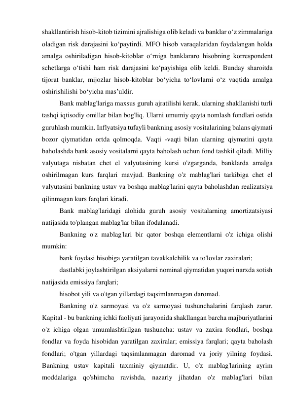 shakllantirish hisob-kitob tizimini ajralishiga olib keladi va banklar o‘z zimmalariga 
oladigan risk darajasini ko‘paytirdi. MFO hisob varaqalaridan foydalangan holda 
amalga oshiriladigan hisob-kitoblar o‘rniga banklararo hisobning korrespondent 
schetlarga o‘tishi ham risk darajasini ko‘payishiga olib keldi. Bunday sharoitda 
tijorat banklar, mijozlar hisob-kitoblar bo‘yicha to‘lovlarni o‘z vaqtida amalga 
oshirishilishi bo‘yicha mas’uldir. 
Bank mablag'lariga maxsus guruh ajratilishi kerak, ularning shakllanishi turli 
tashqi iqtisodiy omillar bilan bog'liq. Ularni umumiy qayta nomlash fondlari ostida 
guruhlash mumkin. Inflyatsiya tufayli bankning asosiy vositalarining balans qiymati 
bozor qiymatidan ortda qolmoqda. Vaqti -vaqti bilan ularning qiymatini qayta 
baholashda bank asosiy vositalarni qayta baholash uchun fond tashkil qiladi. Milliy 
valyutaga nisbatan chet el valyutasining kursi o'zgarganda, banklarda amalga 
oshirilmagan kurs farqlari mavjud. Bankning o'z mablag'lari tarkibiga chet el 
valyutasini bankning ustav va boshqa mablag'larini qayta baholashdan realizatsiya 
qilinmagan kurs farqlari kiradi. 
Bank mablag'laridagi alohida guruh asosiy vositalarning amortizatsiyasi 
natijasida to'plangan mablag'lar bilan ifodalanadi. 
Bankning o'z mablag'lari bir qator boshqa elementlarni o'z ichiga olishi 
mumkin: 
bank foydasi hisobiga yaratilgan tavakkalchilik va to'lovlar zaxiralari; 
dastlabki joylashtirilgan aksiyalarni nominal qiymatidan yuqori narxda sotish 
natijasida emissiya farqlari; 
hisobot yili va o'tgan yillardagi taqsimlanmagan daromad. 
Bankning o'z sarmoyasi va o'z sarmoyasi tushunchalarini farqlash zarur. 
Kapital - bu bankning ichki faoliyati jarayonida shakllangan barcha majburiyatlarini 
o'z ichiga olgan umumlashtirilgan tushuncha: ustav va zaxira fondlari, boshqa 
fondlar va foyda hisobidan yaratilgan zaxiralar; emissiya farqlari; qayta baholash 
fondlari; o'tgan yillardagi taqsimlanmagan daromad va joriy yilning foydasi. 
Bankning ustav kapitali taxminiy qiymatdir. U, o'z mablag'larining ayrim 
moddalariga qo'shimcha ravishda, nazariy jihatdan o'z mablag'lari bilan 
