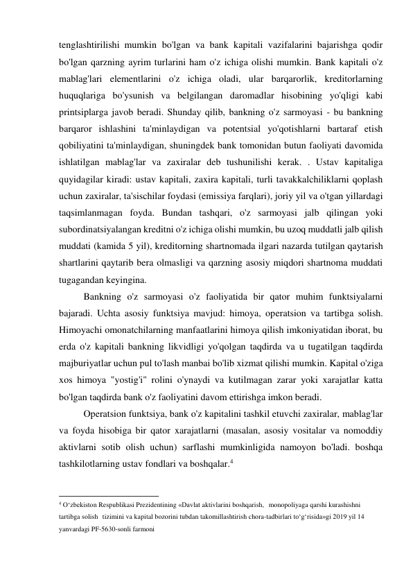 tenglashtirilishi mumkin bo'lgan va bank kapitali vazifalarini bajarishga qodir 
bo'lgan qarzning ayrim turlarini ham o'z ichiga olishi mumkin. Bank kapitali o'z 
mablag'lari elementlarini o'z ichiga oladi, ular barqarorlik, kreditorlarning 
huquqlariga bo'ysunish va belgilangan daromadlar hisobining yo'qligi kabi 
printsiplarga javob beradi. Shunday qilib, bankning o'z sarmoyasi - bu bankning 
barqaror ishlashini ta'minlaydigan va potentsial yo'qotishlarni bartaraf etish 
qobiliyatini ta'minlaydigan, shuningdek bank tomonidan butun faoliyati davomida 
ishlatilgan mablag'lar va zaxiralar deb tushunilishi kerak. . Ustav kapitaliga 
quyidagilar kiradi: ustav kapitali, zaxira kapitali, turli tavakkalchiliklarni qoplash 
uchun zaxiralar, ta'sischilar foydasi (emissiya farqlari), joriy yil va o'tgan yillardagi 
taqsimlanmagan foyda. Bundan tashqari, o'z sarmoyasi jalb qilingan yoki 
subordinatsiyalangan kreditni o'z ichiga olishi mumkin, bu uzoq muddatli jalb qilish 
muddati (kamida 5 yil), kreditorning shartnomada ilgari nazarda tutilgan qaytarish 
shartlarini qaytarib bera olmasligi va qarzning asosiy miqdori shartnoma muddati 
tugagandan keyingina. 
Bankning o'z sarmoyasi o'z faoliyatida bir qator muhim funktsiyalarni 
bajaradi. Uchta asosiy funktsiya mavjud: himoya, operatsion va tartibga solish. 
Himoyachi omonatchilarning manfaatlarini himoya qilish imkoniyatidan iborat, bu 
erda o'z kapitali bankning likvidligi yo'qolgan taqdirda va u tugatilgan taqdirda 
majburiyatlar uchun pul to'lash manbai bo'lib xizmat qilishi mumkin. Kapital o'ziga 
xos himoya "yostig'i" rolini o'ynaydi va kutilmagan zarar yoki xarajatlar katta 
bo'lgan taqdirda bank o'z faoliyatini davom ettirishga imkon beradi. 
Operatsion funktsiya, bank o'z kapitalini tashkil etuvchi zaxiralar, mablag'lar 
va foyda hisobiga bir qator xarajatlarni (masalan, asosiy vositalar va nomoddiy 
aktivlarni sotib olish uchun) sarflashi mumkinligida namoyon bo'ladi. boshqa 
tashkilotlarning ustav fondlari va boshqalar.4 
                                           
4 O‘zbekiston Respublikasi Prezidentining «Davlat aktivlarini boshqarish, monopoliyaga qarshi kurashishni 
tartibga solish tizimini va kapital bozorini tubdan takomillashtirish chora-tadbirlari to‘g‘risida»gi 2019 yil 14 
yanvardagi PF-5630-sonli farmoni 
 
