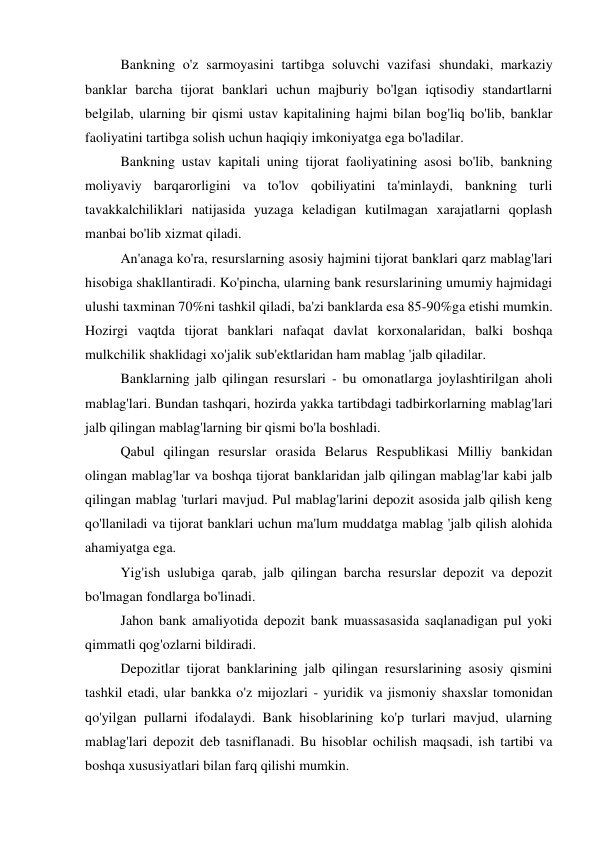 Bankning o'z sarmoyasini tartibga soluvchi vazifasi shundaki, markaziy 
banklar barcha tijorat banklari uchun majburiy bo'lgan iqtisodiy standartlarni 
belgilab, ularning bir qismi ustav kapitalining hajmi bilan bog'liq bo'lib, banklar 
faoliyatini tartibga solish uchun haqiqiy imkoniyatga ega bo'ladilar. 
Bankning ustav kapitali uning tijorat faoliyatining asosi bo'lib, bankning 
moliyaviy barqarorligini va to'lov qobiliyatini ta'minlaydi, bankning turli 
tavakkalchiliklari natijasida yuzaga keladigan kutilmagan xarajatlarni qoplash 
manbai bo'lib xizmat qiladi. 
An'anaga ko'ra, resurslarning asosiy hajmini tijorat banklari qarz mablag'lari 
hisobiga shakllantiradi. Ko'pincha, ularning bank resurslarining umumiy hajmidagi 
ulushi taxminan 70%ni tashkil qiladi, ba'zi banklarda esa 85-90%ga etishi mumkin. 
Hozirgi vaqtda tijorat banklari nafaqat davlat korxonalaridan, balki boshqa 
mulkchilik shaklidagi xo'jalik sub'ektlaridan ham mablag 'jalb qiladilar. 
Banklarning jalb qilingan resurslari - bu omonatlarga joylashtirilgan aholi 
mablag'lari. Bundan tashqari, hozirda yakka tartibdagi tadbirkorlarning mablag'lari 
jalb qilingan mablag'larning bir qismi bo'la boshladi. 
Qabul qilingan resurslar orasida Belarus Respublikasi Milliy bankidan 
olingan mablag'lar va boshqa tijorat banklaridan jalb qilingan mablag'lar kabi jalb 
qilingan mablag 'turlari mavjud. Pul mablag'larini depozit asosida jalb qilish keng 
qo'llaniladi va tijorat banklari uchun ma'lum muddatga mablag 'jalb qilish alohida 
ahamiyatga ega. 
Yig'ish uslubiga qarab, jalb qilingan barcha resurslar depozit va depozit 
bo'lmagan fondlarga bo'linadi. 
Jahon bank amaliyotida depozit bank muassasasida saqlanadigan pul yoki 
qimmatli qog'ozlarni bildiradi. 
Depozitlar tijorat banklarining jalb qilingan resurslarining asosiy qismini 
tashkil etadi, ular bankka o'z mijozlari - yuridik va jismoniy shaxslar tomonidan 
qo'yilgan pullarni ifodalaydi. Bank hisoblarining ko'p turlari mavjud, ularning 
mablag'lari depozit deb tasniflanadi. Bu hisoblar ochilish maqsadi, ish tartibi va 
boshqa xususiyatlari bilan farq qilishi mumkin. 
