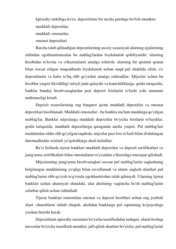 Iqtisodiy tarkibiga ko'ra, depozitlarni bir necha guruhga bo'lish mumkin: 
muddatli depozitlar; 
muddatli omonatlar; 
omonat depozitlari. 
Barcha talab qilinadigan depozitlarning asosiy xususiyati ularning egalarining 
oldindan ogohlantirmasdan bu mablag'lardan foydalanish qobiliyatidir: ularning 
hisobidan to'lovlar va o'tkazmalarni amalga oshirish; ularning bir qismini qonun 
bilan ruxsat etilgan maqsadlarda foydalanish uchun naqd pul shaklida olish; o'z 
depozitlarini va hatto to'liq olib qo'yishni amalga oshiradilar. Mijozlar uchun bu 
hisoblar yuqori likvidliligi tufayli juda qulaydir va kamchiliklarga, qoida tariqasida, 
banklar bunday hisobvaraqlardan past depozit foizlarini to'lashi yoki umuman 
undirmasligi kiradi. 
Depozit resurslarining eng barqaror qismi muddatli depozitlar va omonat 
depozitlari hisoblanadi. Muddatli omonatlar - bu bankka ma'lum muddatga qo'yilgan 
mablag'lar. Banklar mijozlarga muddatli depozitlar bo'yicha foizlarni to'laydilar, 
qoida tariqasida, muddatli depozitlarga qaraganda ancha yuqori. Pul mablag'lari 
muddatidan oldin olib qo'yilgan taqdirda, mijozlar past foiz to'lash bilan ifodalangan 
daromadlarida sezilarli yo'qotishlarga duch keladilar. 
Ba'zi hollarda tijorat banklari muddatli depozitlar va depozit sertifikatlari va 
jamg'arma sertifikatlari bilan omonatlarni ro'yxatdan o'tkazishga murojaat qilishadi. 
Mijozlarning jamg'arma hisobvaraqlari asosan pul mablag'larini saqlashning 
belgilangan muddatining yo'qligi bilan tavsiflanadi va ularni saqlash shartlari pul 
mablag'larini olib qo'yish to'g'risida ogohlantirishni talab qilmaydi. Ularning tijorat 
banklari uchun ahamiyati shundaki, ular aholining vaqtincha bo'sh mablag'larini 
safarbar qilish uchun ishlatiladi. 
Tijorat banklari tomonidan omonat va depozit hisoblari uchun eng jozibali 
shart -sharoitlarni ishlab chiqish, aholidan banklarga pul oqimining ko'payishiga 
yordam berishi kerak. 
Depozitlarni iqtisodiy mazmuni bo'yicha tasniflashdan tashqari, ularni boshqa 
mezonlar bo'yicha tasniflash mumkin: jalb qilish shartlari bo'yicha; pul mablag'larini 
