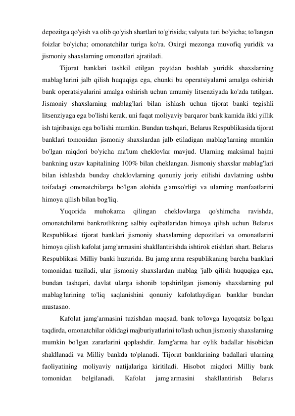 depozitga qo'yish va olib qo'yish shartlari to'g'risida; valyuta turi bo'yicha; to'langan 
foizlar bo'yicha; omonatchilar turiga ko'ra. Oxirgi mezonga muvofiq yuridik va 
jismoniy shaxslarning omonatlari ajratiladi. 
Tijorat banklari tashkil etilgan paytdan boshlab yuridik shaxslarning 
mablag'larini jalb qilish huquqiga ega, chunki bu operatsiyalarni amalga oshirish 
bank operatsiyalarini amalga oshirish uchun umumiy litsenziyada ko'zda tutilgan. 
Jismoniy shaxslarning mablag'lari bilan ishlash uchun tijorat banki tegishli 
litsenziyaga ega bo'lishi kerak, uni faqat moliyaviy barqaror bank kamida ikki yillik 
ish tajribasiga ega bo'lishi mumkin. Bundan tashqari, Belarus Respublikasida tijorat 
banklari tomonidan jismoniy shaxslardan jalb etiladigan mablag'larning mumkin 
bo'lgan miqdori bo'yicha ma'lum cheklovlar mavjud. Ularning maksimal hajmi 
bankning ustav kapitalining 100% bilan cheklangan. Jismoniy shaxslar mablag'lari 
bilan ishlashda bunday cheklovlarning qonuniy joriy etilishi davlatning ushbu 
toifadagi omonatchilarga bo'lgan alohida g'amxo'rligi va ularning manfaatlarini 
himoya qilish bilan bog'liq. 
Yuqorida 
muhokama 
qilingan 
cheklovlarga 
qo'shimcha 
ravishda, 
omonatchilarni bankrotlikning salbiy oqibatlaridan himoya qilish uchun Belarus 
Respublikasi tijorat banklari jismoniy shaxslarning depozitlari va omonatlarini 
himoya qilish kafolat jamg'armasini shakllantirishda ishtirok etishlari shart. Belarus 
Respublikasi Milliy banki huzurida. Bu jamg'arma respublikaning barcha banklari 
tomonidan tuziladi, ular jismoniy shaxslardan mablag 'jalb qilish huquqiga ega, 
bundan tashqari, davlat ularga ishonib topshirilgan jismoniy shaxslarning pul 
mablag'larining to'liq saqlanishini qonuniy kafolatlaydigan banklar bundan 
mustasno. 
Kafolat jamg'armasini tuzishdan maqsad, bank to'lovga layoqatsiz bo'lgan 
taqdirda, omonatchilar oldidagi majburiyatlarini to'lash uchun jismoniy shaxslarning 
mumkin bo'lgan zararlarini qoplashdir. Jamg'arma har oylik badallar hisobidan 
shakllanadi va Milliy bankda to'planadi. Tijorat banklarining badallari ularning 
faoliyatining moliyaviy natijalariga kiritiladi. Hisobot miqdori Milliy bank 
tomonidan 
belgilanadi. 
Kafolat 
jamg'armasini 
shakllantirish 
Belarus 
