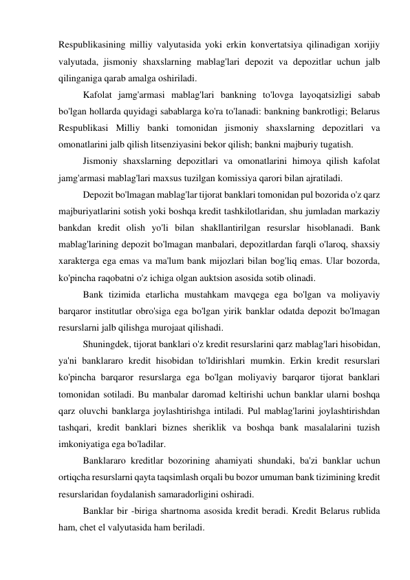 Respublikasining milliy valyutasida yoki erkin konvertatsiya qilinadigan xorijiy 
valyutada, jismoniy shaxslarning mablag'lari depozit va depozitlar uchun jalb 
qilinganiga qarab amalga oshiriladi. 
Kafolat jamg'armasi mablag'lari bankning to'lovga layoqatsizligi sabab 
bo'lgan hollarda quyidagi sabablarga ko'ra to'lanadi: bankning bankrotligi; Belarus 
Respublikasi Milliy banki tomonidan jismoniy shaxslarning depozitlari va 
omonatlarini jalb qilish litsenziyasini bekor qilish; bankni majburiy tugatish. 
Jismoniy shaxslarning depozitlari va omonatlarini himoya qilish kafolat 
jamg'armasi mablag'lari maxsus tuzilgan komissiya qarori bilan ajratiladi. 
Depozit bo'lmagan mablag'lar tijorat banklari tomonidan pul bozorida o'z qarz 
majburiyatlarini sotish yoki boshqa kredit tashkilotlaridan, shu jumladan markaziy 
bankdan kredit olish yo'li bilan shakllantirilgan resurslar hisoblanadi. Bank 
mablag'larining depozit bo'lmagan manbalari, depozitlardan farqli o'laroq, shaxsiy 
xarakterga ega emas va ma'lum bank mijozlari bilan bog'liq emas. Ular bozorda, 
ko'pincha raqobatni o'z ichiga olgan auktsion asosida sotib olinadi. 
Bank tizimida etarlicha mustahkam mavqega ega bo'lgan va moliyaviy 
barqaror institutlar obro'siga ega bo'lgan yirik banklar odatda depozit bo'lmagan 
resurslarni jalb qilishga murojaat qilishadi. 
Shuningdek, tijorat banklari o'z kredit resurslarini qarz mablag'lari hisobidan, 
ya'ni banklararo kredit hisobidan to'ldirishlari mumkin. Erkin kredit resurslari 
ko'pincha barqaror resurslarga ega bo'lgan moliyaviy barqaror tijorat banklari 
tomonidan sotiladi. Bu manbalar daromad keltirishi uchun banklar ularni boshqa 
qarz oluvchi banklarga joylashtirishga intiladi. Pul mablag'larini joylashtirishdan 
tashqari, kredit banklari biznes sheriklik va boshqa bank masalalarini tuzish 
imkoniyatiga ega bo'ladilar. 
Banklararo kreditlar bozorining ahamiyati shundaki, ba'zi banklar uchun 
ortiqcha resurslarni qayta taqsimlash orqali bu bozor umuman bank tizimining kredit 
resurslaridan foydalanish samaradorligini oshiradi. 
Banklar bir -biriga shartnoma asosida kredit beradi. Kredit Belarus rublida 
ham, chet el valyutasida ham beriladi. 
