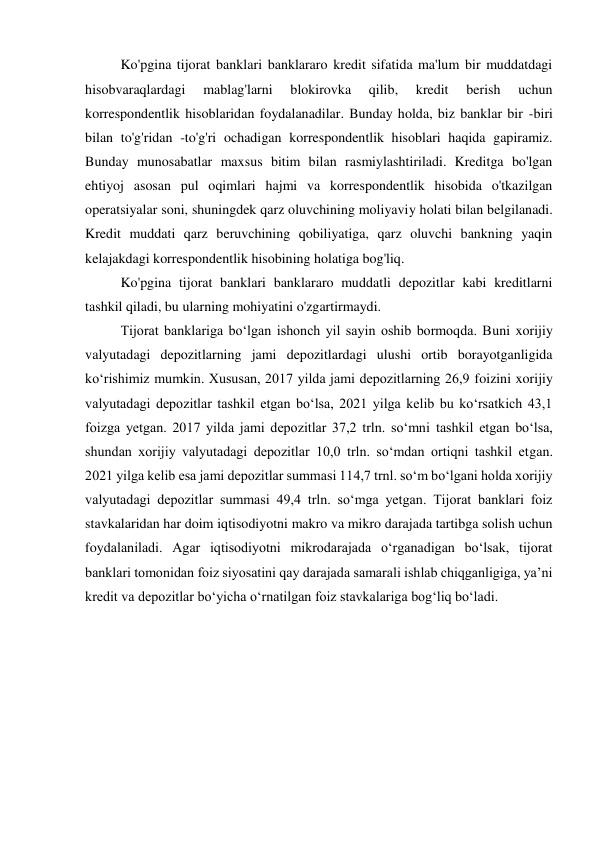 Ko'pgina tijorat banklari banklararo kredit sifatida ma'lum bir muddatdagi 
hisobvaraqlardagi 
mablag'larni 
blokirovka 
qilib, 
kredit 
berish 
uchun 
korrespondentlik hisoblaridan foydalanadilar. Bunday holda, biz banklar bir -biri 
bilan to'g'ridan -to'g'ri ochadigan korrespondentlik hisoblari haqida gapiramiz. 
Bunday munosabatlar maxsus bitim bilan rasmiylashtiriladi. Kreditga bo'lgan 
ehtiyoj asosan pul oqimlari hajmi va korrespondentlik hisobida o'tkazilgan 
operatsiyalar soni, shuningdek qarz oluvchining moliyaviy holati bilan belgilanadi. 
Kredit muddati qarz beruvchining qobiliyatiga, qarz oluvchi bankning yaqin 
kelajakdagi korrespondentlik hisobining holatiga bog'liq. 
Ko'pgina tijorat banklari banklararo muddatli depozitlar kabi kreditlarni 
tashkil qiladi, bu ularning mohiyatini o'zgartirmaydi. 
Tijorat banklariga bo‘lgan ishonch yil sayin oshib bormoqda. Buni xorijiy 
valyutadagi depozitlarning jami depozitlardagi ulushi ortib borayotganligida 
ko‘rishimiz mumkin. Xususan, 2017 yilda jami depozitlarning 26,9 foizini xorijiy 
valyutadagi depozitlar tashkil etgan bo‘lsa, 2021 yilga kelib bu ko‘rsatkich 43,1 
foizga yetgan. 2017 yilda jami depozitlar 37,2 trln. so‘mni tashkil etgan bo‘lsa, 
shundan xorijiy valyutadagi depozitlar 10,0 trln. so‘mdan ortiqni tashkil etgan. 
2021 yilga kelib esa jami depozitlar summasi 114,7 trnl. so‘m bo‘lgani holda xorijiy 
valyutadagi depozitlar summasi 49,4 trln. so‘mga yetgan. Tijorat banklari foiz 
stavkalaridan har doim iqtisodiyotni makro va mikro darajada tartibga solish uchun 
foydalaniladi. Agar iqtisodiyotni mikrodarajada o‘rganadigan bo‘lsak, tijorat 
banklari tomonidan foiz siyosatini qay darajada samarali ishlab chiqganligiga, ya’ni 
kredit va depozitlar bo‘yicha o‘rnatilgan foiz stavkalariga bog‘liq bo‘ladi. 
 
 
 
 
 
 
 
